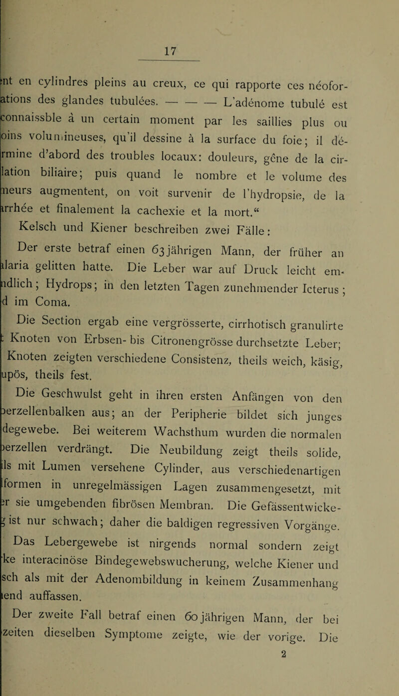 >nt en cylindres pleins au creux, ce qui rapporte ces neofor- ations des glandes tubulees. — — — L’adenome tubule est connaissble a un certain moment par les saillies plus ou oins volundneuses, qu’il dessine ä la surface du foie; il de- rmine d’abord des troubles locaux: douleurs, gene de la cir- lation biliaire, puis quand le nombre et le volume des neurs augmentent, on voit survenir de l’hydropsie, de la irrhee et finalement la cachexie et la rnort.“ Kelsch und Kiener beschreiben zwei Fälle: Der erste betraf einen 63 jährigen Mann, der früher an daria gelitten hatte. Die Leber war auf Druck leicht em- ndlich ; Hydrops; in den letzten Tagen zunehmender Icterus ; d im Coma. Die Section ergab eine vergrösserte, cirrhotisch granulirte ■ Knoten von Erbsen- bis Citronengrösse durchsetzte Leber; Knoten zeigten verschiedene Consistenz, theils weich, käsig, upös, theils fest. Die Geschwulst geht in ihren ersten Anfängen von den lerzellenbalken aus; an der Peripherie bildet sich junges degewebe. Bei weiterem Wachsthum wurden die normalen )erzellen verdrängt. Die Neubildung zeigt theils solide, ils mit Lumen versehene Cylinder, aus verschiedenartigen formen in unregelmässigen Lagen zusammengesetzt, mit ?r sie umgebenden fibrösen Membran. Die Gefässentwicke- =ist nur schwach; daher die baldigen regressiven Vorgänge. Das Lebergewebe ist nirgends normal sondern zeigt ke interacinöse Bindegewebswucherung, welche Kiener und sch als mit der Adenombildung in keinem Zusammenhang lend auffassen. Der zweite hall betraf einen 60jährigen Mann, der bei Zeiten dieselben Symptome zeigte, wie der vorige. Die 2