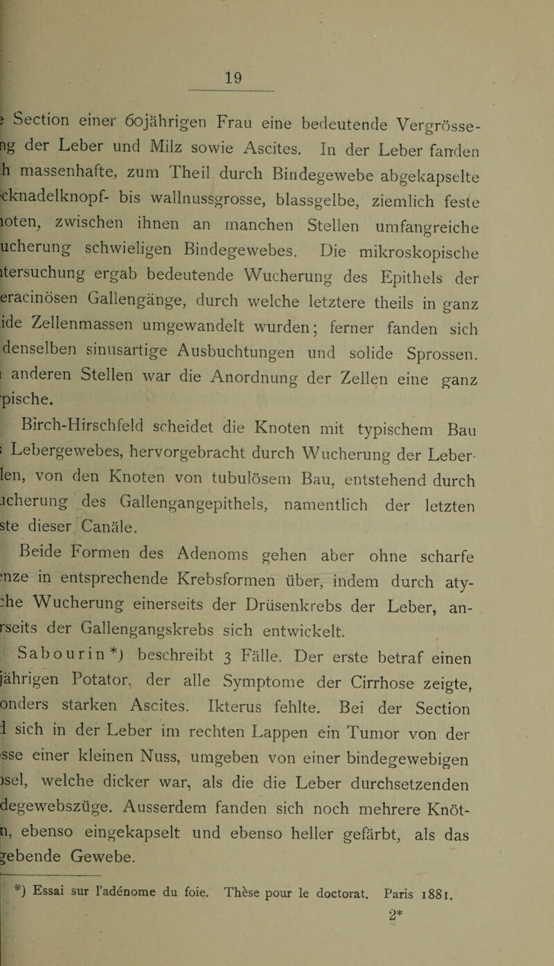 i Section einer 60jährigen Frau eine bedeutende Vergrösse- ng der Leber und Milz sowie Ascites. In der Leber fanden h massenhafte, zum Theil durch Bindegewebe abgekapselte ■cknadelknopf- bis wallnussgrosse, blassgelbe, ziemlich feste loten, zwischen ihnen an manchen Stellen umfangreiche ucherung schwieligen Bindegewebes. Die mikroskopische itersuchung ergab bedeutende Wucherung des Epithels der eracmösen Gallengänge, durch welche letztere theils in ganz ide Zellenmassen umgewandelt wurden; ferner fanden sich denselben sinusartige Ausbuchtungen und solide Sprossen. l anderen Stellen war die Anordnung der Zellen eine ganz pische. Birch-Hirschfeld scheidet die Knoten mit typischem Bau ; Lebergewebes, hervorgebracht durch Wucherung der Leber- len, von den Knoten von tubulösem Bau, entstehend durch jcherung des Gallengangepithels, namentlich der letzten ste dieser Canäle. Beide Formen des Adenoms gehen aber ohne scharfe mze in entsprechende Krebsformen über, indem durch aty- :he Wucherung einerseits der Drüsenkrebs der Leber, an- rseits der Gallengangskrebs sich entwickelt. Sabourin*) beschreibt 3 Fälle. Der erste betraf einen jährigen Potator, der alle Symptome der Cirrhose zeigte, onders starken Ascites. Ikterus fehlte. Bei der Section i sich in der Leber im rechten Lappen ein Tumor von der sse einer kleinen Nuss, umgeben von einer bindegewebigen )sel, welche dicker war, als die die Leber durchsetzenden degewebszüge. Ausserdem fanden sich noch mehrere Knot¬ ig ebenso eingekapselt und ebenso heller gefärbt, als das gebende Gewebe. *) Essai sur l’adenome du foie. Thkse pour le doctorat. Paris 1881. 2*