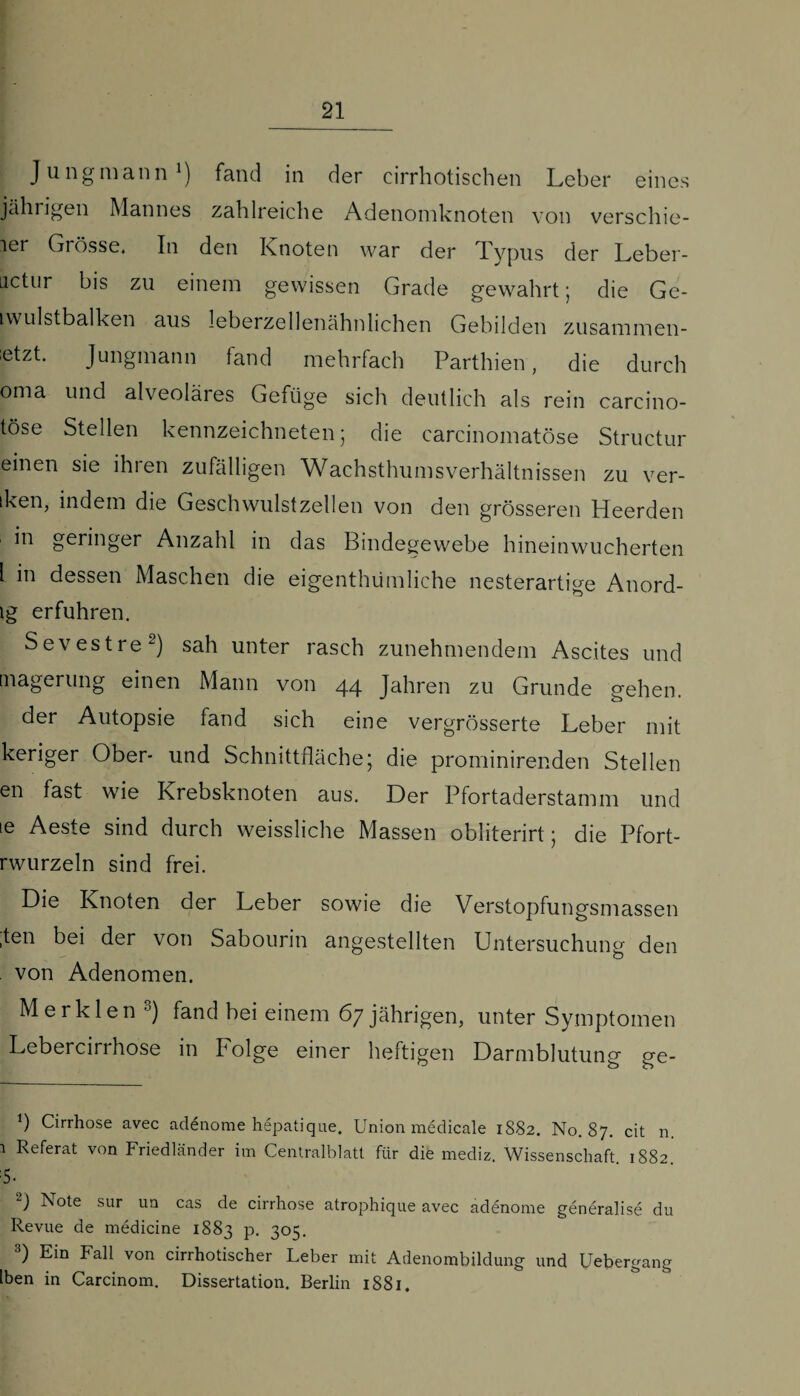 Jung mann* 1) fand in der cirrhotischen Leber eines jährigen Mannes zahlreiche Adenomknoten von verschie- ler Grösse. In den Knoten war der Typus der Leber- uctur bis zu einem gewissen Grade gewahrt; die Ge- iwulstbalken aus leberzellenähnlichen Gebilden zusammen- etzt. Jungmann fand mehrfach Parthien, die durch oma und alveoläres Gefüge sich deutlich als rein carcino- töse Stellen kennzeichneten ; die carcinomatöse Structur einen sie ihren zufälligen Wachsthumsverhältnissen zu ver- iken, indem die Geschwulstzellen von den grösseren Heerden in geringer Anzahl in das Bindegewebe hineinwucherten l in dessen Maschen die eigenthümliche nesterartige Anord- lg erfuhren. Sevestre2) sah unter rasch zunehmendem Ascites und tnagerung einen Mann von 44 Jahren zu Grunde gehen. der Autopsie fand sich eine vergrösserte Leber mit keriger Ober- und Schnittfläche; die prominirenden Stellen en fast wie Krebsknoten aus. Der Pfortaderstamm und te Aeste sind durch weissliche Massen obliterirt; die Pfort- rwurzeln sind frei. Die Knoten der Leber sowie die Verstopfungsmassen ,ten bei der von Sabourin angestellten Untersuchung den von Adenomen. Merklen 3) fand bei einem 67 jährigen, unter Symptomen Lebercirrhose in Folge einer heftigen Darmblutung ge- *) Cirrhose avec adenome hepatique. Union medicale 1882. No. 87. cit 11. 1 Referat von Friedländer im Centralblatt für die mediz. Wissenschaft 1882 :5- 2) Note sur un cas de cirrhose atrophique avec adenome generalise du Revue de medicine 1883 P- 3°5- 3) Ein Fall von cirrhotischer Leber mit Adenombildung und Uebergang Iben in Carcinom. Dissertation. Berlin 1881.