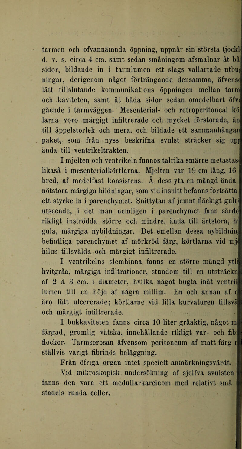 tarmen och ofvannäinnda öppning, uppnår sin största tjock d. v. s. circa 4 cm. samt sedan småningom afsmalnar åt bå sidor, bildande in i tarmlumen ett slags vallartade utbu| ningar, derigenom något förträngande densamma, äfvensc lätt tillslutande kommunikations öppningen mellan tarm och kaviteten, samt åt båda sidor sedan omedelbart öfv( gående i tarmväggen. Mesenterial- och retroperitoneal kö larna voro märgigt infiltrerade och mycket förstorade, än till äppelstorlek och mera, och bildade ett sammanhängan paket, som från nyss beskrifna svulst sträcker sig upj ända till ventrikeltrakten. I mjelten och ventrikeln funnos talrika smärre metastas likaså i mesenterialkörtlarna. Mjelten var 19 cm lång, 16 bred, af medelfast konsistens. Å dess yta en mängd ända nötstora märgiga bildningar, som vid insnitt befanns fortsätta ett stycke in i parenchymet. Snittytan af jemnt fläckigt guln utseende, i det man nemligen i parenchymet fann särde rikligt inströdda större och mindre, ända till ärtstora, h gula, märgiga nybildningar. Det emellan dessa nybildnin; befintliga parenchymet af mörkröd färg, körtlarna vid mj hilus tillsvälda och märgigt infiltrerade. I ventrikelns slemhinna fanns en större mängd ytlij hvitgråa, märgiga infiltrationer, stundom till en utsträckn af 2 å 3 cm. i diameter, hvilka något bugta inåt ventri lumen till en höjd af några millim. En och annan af äro lätt ulcererade; körtlarne vid lilla kurvaturen tillsvä| och märgigt infiltrerade. I bukkaviteten fanns circa 10 liter gråaktig, något m färgad, grumlig vätska, innehållande rikligt var- och fibj flockor. Tarmserosan äfvensom peritoneum af matt färg r ställvis varigt fibrinös beläggning. Frän öfriga organ intet specielt anmärkningsvärdt. Vid mikroskopisk undersökning af sjelfva svulsten fanns den vara ett medullarkarcinom med relativt små stadels runda celler.