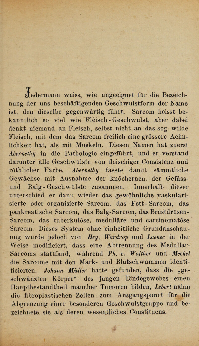 {Jedermann weiss, wie ungeeignet für die Bezeich¬ nung der uns beschäftigenden Geschwulstform der Name ist, den dieselbe gegenwärtig führt. Sarcom heisst be¬ kanntlich so viel wie Fleisch-Geschwulst, aber dabei denkt niemand an Fleisch, selbst nicht an das sog. wilde Fleisch, mit dem das Sarcom freilich eine grössere Aehn- lichkeit hat, als mit Muskeln. Diesen Namen hat zuerst Abernethy in die Pathologie eingeführt, und er verstand darunter alle Geschwülste von fleischiger Consistenz und röthlicher Farbe. Abernethy fasste damit sämmtliche Gewächse mit Ausnahme der knöchernen, der Gefäss- und Balg - Geschwülste zusammen. Innerhalb dieser unterschied er dann wieder das gewöhnliche vaskulari- sierte oder organisierte Sarcom, das Fett-Sarcom, das pankveatische Sarcom, das Balg-Sarcom, das Brustdrüsen- Sarcom, das tuberkulöse, medulläre und carcinomatöse Sarcom. Dieses System ohne einheitliche Grundanschau¬ ung wurde jedoch von Hey, Wardrop und Laenec in der Weise modificiert, dass eine Abtrennung des Medullar- Sarcoms stattfand, während Ph. v. Walther und Meckel die Sarcome mit den Mark- und Blutschwämmen identi- ficierten. Johann Müller hatte gefunden, dass die „ge¬ schwänzten Körper“ des jungen Bindegewebes einen Hauptbestandtheil mancher Tumoren bilden, Lebert nahm die fibroplastischen Zellen zum Ausgangspunct für die Abgrenzung einer besonderen Geschwulstgruj^pe und be- zeichnete sie als deren wesentliches Constituens,