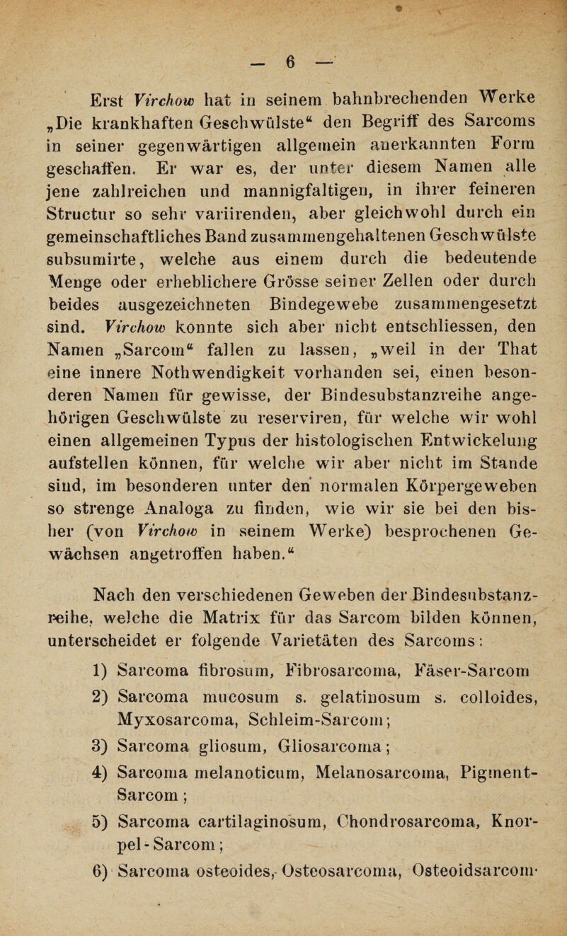 \ Erst Vtrchow hat in seinem bahnbrechenden Werke „Die krankhaften Geschwülste“ den Begriff des Sarcoms in seiner gegenwärtigen allgemein anerkannten Form geschaffen. Er war es, der unter diesem Namen alle jene zahlreichen und mannigfaltigen, in ihrer feineren Structur so sehr variirenden, aber gleichwohl durch ein gemeinschaftliches Band zusammengehaltenen Geschwülste subsumirte, welche aus einem durch die bedeutende Menge oder erheblichere Grösse seiner Zellen oder durch beides ausgezeichneten Bindegewebe zusammengesetzt sind. Vtrchow konnte sich aber nicht entschliessen, den Namen „Sarcom“ fallen zu lassen, „weil in der That eine innere Nothwendigkeit vorhanden sei, einen beson¬ deren Namen für gewisse, der Bindesubstanzreihe ange- hörigen Geschwülste zu reserviren, für welche wir wohl einen allgemeinen Typus der histologischen Entwickelung aufstellen können, für welche wir aber nicht im Stande sind, im besonderen unter den normalen Körpergeweben so strenge Analoga zu finden, wie wir sie bei den bis¬ her (von Vtrchow in seinem Werke) besprochenen Ge¬ wächsen angetroffen haben.“ Nach den verschiedenen Geweben der Bindesubstanz¬ reihe. welche die Matrix für das Sarcom bilden können, unterscheidet er folgende Varietäten des Sarcoms : 1) Sarcoma fibrosum, Fibrosarcoma, Fäser-Sarcom 2) Sarcoma mucosum s. gelatinosum s. colloides, Myxosarcoma, Schleim-Sarcom; 3) Sarcoma gliosum, Gliosarcoma; 4) Sarcoma melanoticum, Melanosarcoma, Pigment- Sarcom; 5) Sarcoma cartilaginosum, Chondrosarcoma, Knor¬ pel - Sarcom; 6) Sarcoma osteoides, Osteosarcoma, Osteoidsarcoiu*