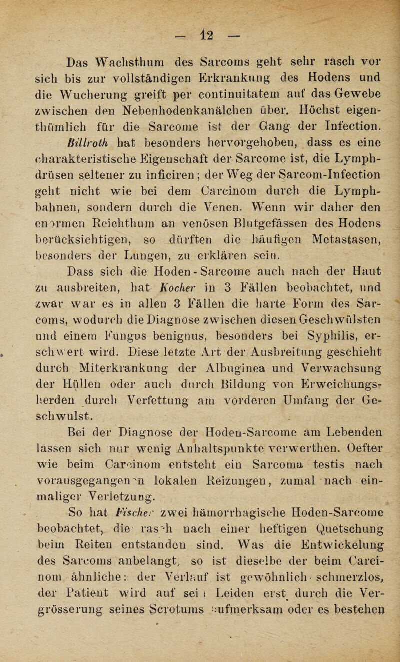 Das Wachsthum des Sarcoms geht sehr rasch vor sich bis zur vollständigen Erkrankung des Hodens und die Wucherung greift per continuitatern auf das Gewebe zwischen den Nebenhodenkanälchen über. Höchst eigen- thiftnlieh für die Sarcome ist der Gang der Infection. HUlroth hat besonders hervorgehoben, dass es eine charakteristische Eigenschaft der Sarcome ist, die Lymph- drüsen seltener zu inficiren ; der Weg der Sarcom-Infection geht nicht wie bei dem Carcinom durch die Lymph- bahnen, sondern durch die Venen. Wenn wir daher den enormen Reichthum an venösen Blutgefässen des Hodens berücksichtigen, so dürften die häufigen Metastasen, besonders der Lungen, zu erklären sein. Dass sich die Hoden - Sarcome auch nach der Haut zu ausbreiten, hat Hocker in 3 Fällen beobachtet, und zwar war es in allen 3 Fällen die harte Form des Sar¬ coms, wodurch die Diagnose zwischen diesen Geschwülsten und einem Fungus benignus, besonders bei Syphilis, er¬ schwert wird. Diese letzte Art der Ausbreitung geschieht durch Miterkrankung der Albuginea und Verwachsung der Hüllen oder auch durch Bildung von Erweichungs¬ herden durch Verfettung am vorderen Umfang der Ge¬ schwulst. Bei der Diagnose der Hoden-Sarcome am Lebenden lassen sich nur wenig Anhaltspunkte verwerthen. Oefter wie beim Carcinom entsteht ein Sarcoma testis nach vorausgegangenm lokalen Reizungen, zumal nach ein¬ maliger Verletzung. So hat Fischer zwei hämorrhagische Hoden-Sareoine beobachtet, die- rasph nach einer heftigen Quetschung beim Reiten entstanden sind. Was die Entwickelung des Sarcoms anbelangt, so ist dieselbe der beim Carci¬ nom ähnliche; der Verlauf ist gewöhnlich • schmerzlos, der Patient wild auf sei s Leiden erst durch die Ver- * grösserung seines Scrotums aufmerksam oder es bestehen