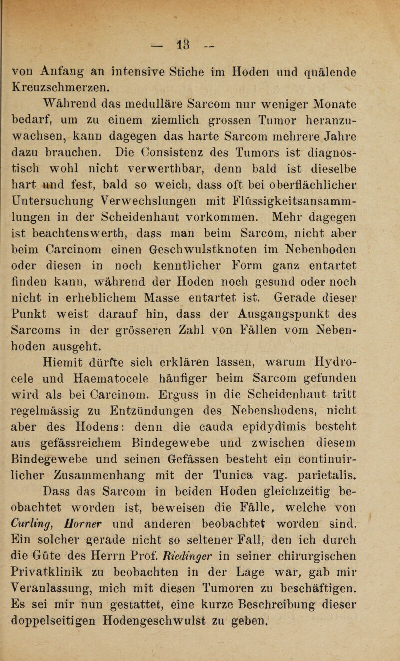 von Anfang an intensive Stiche im Hoden und quälende Kreuzschmerzen. Während das medulläre Sarcom nur weniger Monate bedarf, um zu einem ziemlich grossen Tumor heranzu¬ wachsen, kann dagegen das harte Sarcom mehrere Jahre dazu brauchen. Die Consistenz des Tumors ist diagnos¬ tisch wohl nicht verwerthbar, denn bald ist dieselbe hart und fest, bald so weich, dass oft bei oberflächlicher Untersuchung Verwechslungen mit Flüssigkeitsansamm¬ lungen in der Scheidenhaut Vorkommen. Mehr dagegen ist beachtenswerth, dass man beim Sarcom, nicht aber beim Carcinom einen Geschwulstknoten im Nebenhoden oder diesen in noch kenntlicher Form ganz entartet finden kann, während der Hoden noch gesund oder noch nicht in erheblichem Masse entartet ist. Gerade dieser Punkt weist darauf hin, dass der Ausgangspunkt des Sarcoms in der grösseren Zahl von Fällen vom Neben¬ hoden ausgeht. Hiemit dürfte sich erklären lassen, warum Hydro- cele und Haematocele häufiger beim Sarcom gefunden wird als bei Carcinom. Erguss in die Scheidenhaut tritt regelmässig zu Entzündungen des Nebenshodens, nicht aber des Hodens: denn die cauda epidydimis besteht aus gefässreichem Bindegewebe und zwischen diesem Bindegewebe und seinen Gefässen besteht ein continuir- licher Zusammenhang mit der Tunica vag. parietalis. Dass das Sarcom in beiden Hoden gleichzeitig be¬ obachtet worden ist, beweisen die Fälle, welche von Curling, Horner und anderen beobachtet worden sind. Ein solcher gerade nicht so seltener Fall, den ich durch die Güte des Herrn Prof. Riedinger in seiner chirurgischen Privatklinik zu beobachten in der Lage war, gab mir Veranlassung, mich mit diesen Tumoren zu beschäftigen. Es sei mir nun gestattet, eine kurze Beschreibung dieser doppelseitigen Hodengeschwulst zu geben.