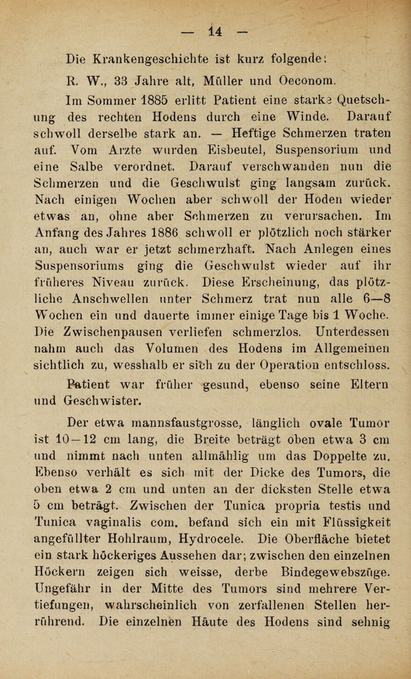 Die Krankengeschichte ist kurz folgende: R. W., 33 Jahre alt, Müller und Oeconom. Im Sommer 1885 erlitt Patient eine starke Quetsch¬ ung des rechten Hodens durch eine Winde. Darauf schwoll derselbe stark an. — Heftige Schmerzen traten auf. Vom Arzte wurden Eisbeutel, Suspensorium und eine Salbe verordnet. Darauf verschwanden nun die Schmerzen und die Geschwulst ging langsam zurück. Nach einigen Wochen aber schwoll der Hoden wieder etwas an, ohne aber Schmerzen zu verursachen. Im Anfang des Jahres 1886 schwoll er plötzlich noch stärker an, auch war er jetzt schmerzhaft. Nach Anlegen eines Suspensoriums ging die Geschwulst wieder auf ihr früheres Niveau zurück. Diese Erscheinung, das plötz¬ liche Anschwellen unter Schmerz trat nun alle 6—8 Wochen ein und dauerte immer einige Tage bis 1 Woche. Die Zwischenpausen verliefen schmerzlos. Unterdessen nahm auch das Volumen des Hodens im Allgemeinen sichtlich zu, wesshalb er sibh zu der Operation entschloss. Patient war früher gesund, ebenso seine Eltern und Geschwister. Der etwa mannsfaustgrosse, länglich ovale Tumor ist 10 — 12 cm lang, die Breite beträgt oben etwa 3 cm und nimmt nach unten allmählig um das Doppelte zu. Ebenso verhält es sich mit der Dicke des Tumors, die oben etwa 2 cm und unten an der dicksten Stelle etwa 5 cm beträgt. Zwischen der Tunica propria testis und Tunica vaginalis com. befand sich ein mit Flüssigkeit angefüllter Hohlraum, Hydrocele. Die Oberfläche bietet ein stark höckeriges Aussehen dar; zwischen den einzelnen Höckern zeigen sich weisse, derbe Bindegewebszüge. Ungefähr in der Mitte des Tumors sind mehrere Ver¬ tiefungen, wahrscheinlich von zerfallenen Stellen her¬ rührend. Die einzelnen Häute des Hodens sind sehnig