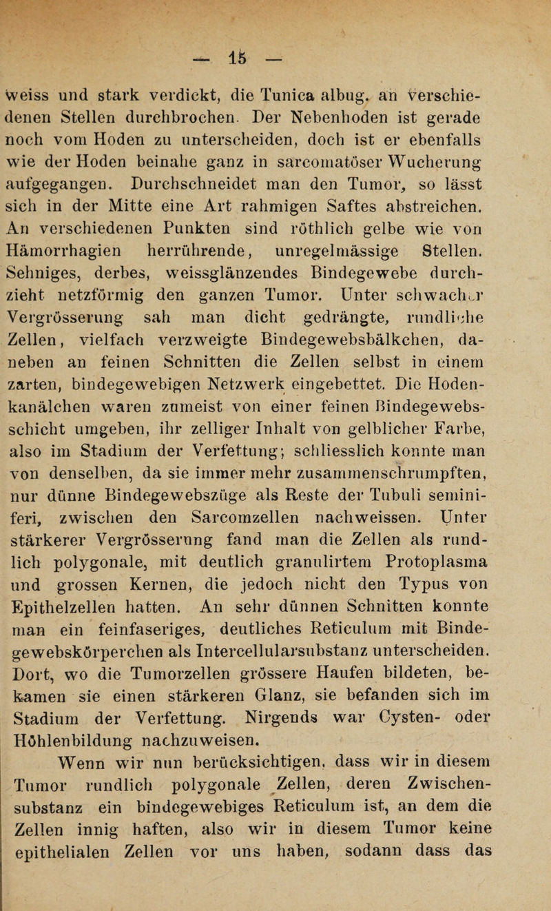 weiss und stark verdickt, die Tunica albug. an Verschie¬ denen Stellen durchbrochen. Der Nebenhoden ist gerade noch vom Hoden zu unterscheiden, doch ist er ebenfalls wie der Hoden beinahe ganz in sarcomatöser Wucherung aufgegangen. Durchschneidet man den Tumor, so lässt sich in der Mitte eine Art rahmigen Saftes abstreichen. An verschiedenen Punkten sind röthlich gelbe wie von Hämorrhagien herrührende, unregelmässige Stellen. Sehniges, derbes, weissglänzendes Bindegewebe durch¬ zieht netzförmig den ganzen Tumor. Unter schwacher Vergrösserung sah man dicht gedrängte, rundliche Zellen, vielfach verzweigte Bindegewebsbälkchen, da¬ neben an feinen Schnitten die Zellen selbst in einem zarten, bindegewebigen Netzwerk eingebettet. Die Hoden¬ kanälchen waren zumeist von einer feinen Bindegewebs- schicht umgeben, ihr zeitiger Inhalt von gelblicher Farbe, also im Stadium der Verfettung; schliesslich konnte man von denselben, da sie immer mehr zusammenschrumpften, nur dünne Bindegewebszüge als Reste der Tubuli semini- feri, zwischen den Sarcomzellen nachweissen. Unter stärkerer Vergrösserung fand man die Zellen als rund¬ lich polygonale, mit deutlich granulirtem Protoplasma und grossen Kernen, die jedoch nicht den Typus von Epithelzellen hatten. An sehr dünnen Schnitten konnte man ein feinfaseriges, deutliches Reticulum mit Binde- gewebskörperchen als Intercellularsubstanz unterscheiden. Dort, wo die Tumorzellen grössere Haufen bildeten, be¬ kamen sie einen stärkeren Glanz, sie befanden sich im Stadium der Verfettung. Nirgends war Cysten- oder Höhlenbildung nachzuweisen. Wenn wir nun berücksichtigen, dass wir in diesem Tumor rundlich polygonale Zellen, deren Zwischen¬ substanz ein bindegewebiges Reticulum ist, an dem die Zellen innig haften, also wir in diesem Tumor keine epithelialen Zellen vor uns haben, sodann dass das