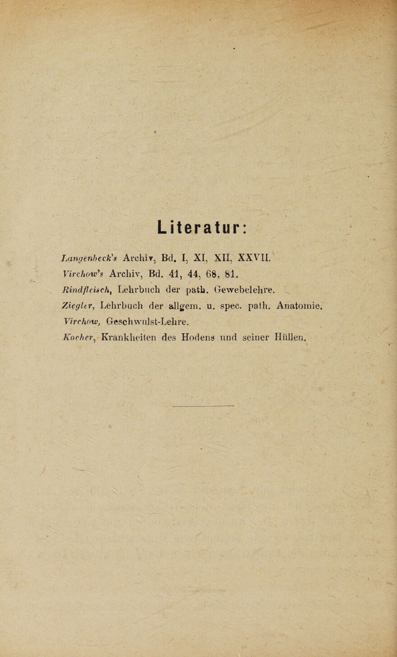 Literatur: Langenbeck's Archiv, Bä. I, XI, XII, XXVII. Virchow'g Archiv, Bd. 41, 44, 68, 81. Rindfleischi Lehrbuch der path. Gewebelehre. Ziegler, Lehrbuch der allgem. u. spec. path. Anatomie. Virchow, Geschwulst-Lehre. Kocher, Krankheiten des Hodens und seiner Hüllen.