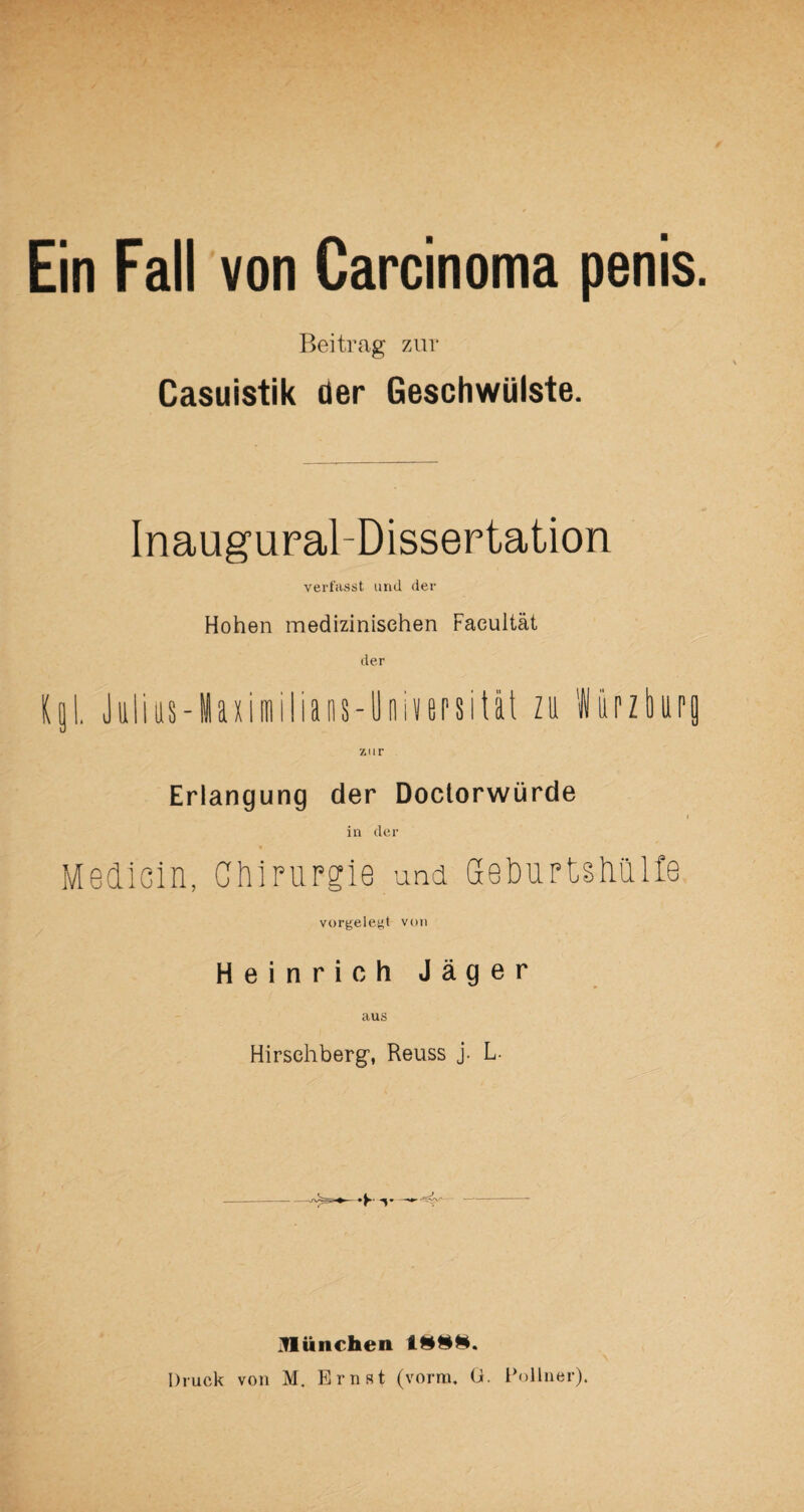 Beitrag zur Casuistik der Geschwülste. Inaugural-Dissertation verfasst und der Hohen medizinischen Facultät der Kgl. Julius-Maxiitiilians-Üniversität zu Würzbupfl zur Erlangung der Doctorwürde in der Medicin, Chirurgie und Geburtstiulle vorgelegt von Heinrich Jäger aus Hirsehberg, Reuss j. L ülünchen 1888. Druck von M. Ernst (vorm. G. Pollner).