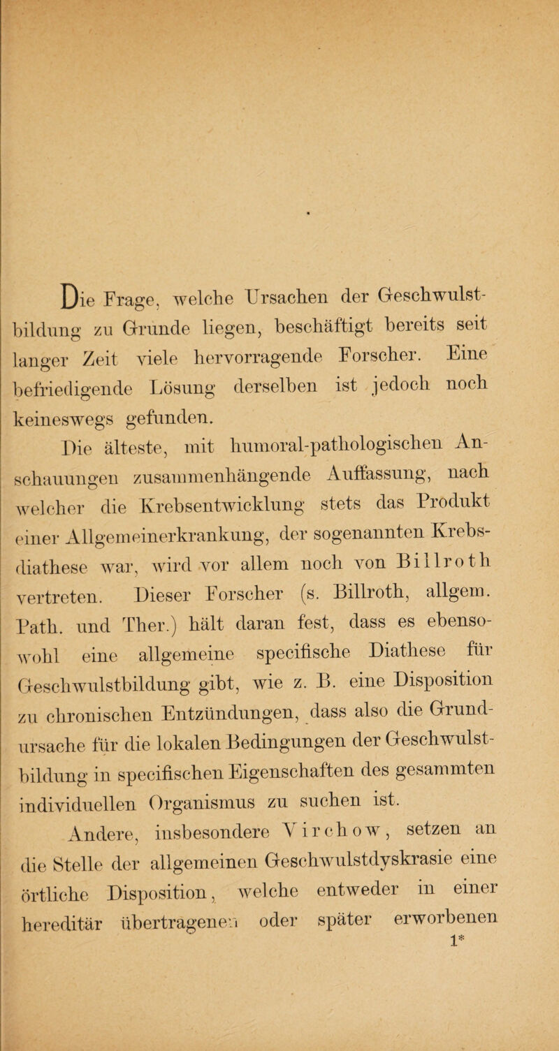 Die Frage, welche Ursachen der Geschwulst¬ bildung zu Grunde liegen, beschäftigt bereits seit langer Zeit viele hervorragende Forscher. Eine befriedigende Lösung derselben ist jedoch noch keineswegs gefunden. Die älteste, mit humoral-pathologischen An¬ schauungen zusammenhängende Auffassung, nach welcher die Krebsentwicklung stets das Produkt einer Allgemeinerkrankung, der sogenannten Krebs- diathese war, wird vor allem noch von Billroth vertreten. Dieser Forscher (s. Billroth, allgem. Path. und Ther.) hält daran fest, dass es ebenso¬ wohl eine allgemeine specifische Diathese für Geschwulstbildung gibt, wie z. B. eine Disposition zu chronischen Entzündungen, dass also die Grund¬ ursache für die lokalen Bedingungen der Geschwulst¬ bildung m specifischen Eigenschalten des gesammten individuellen Organismus zu suchen ist. Andere, insbesondere Yirchow, setzen an die Stelle der allgemeinen Geschwulstdyskrasie eine örtliche Disposition, welche entweder in einer hereditär übertragenen oder später erworbenen 1*