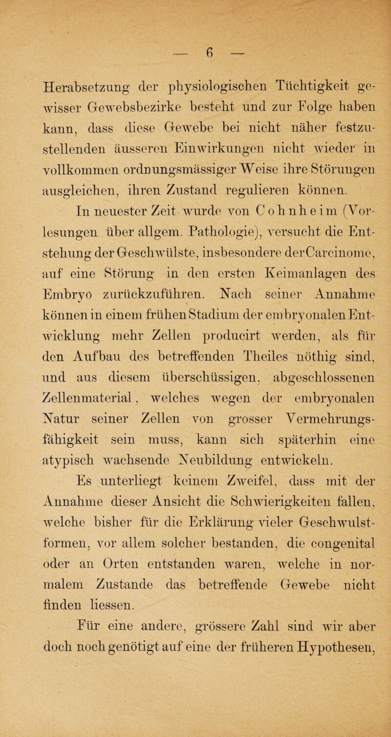 Herabsetzung der physiologischen Tüchtigkeit ge¬ wisser Gewebsbezirke besteht und zur Folge haben kann, dass diese Gewebe bei nicht näher festzu¬ stellenden äusseren Einwirkungen nicht wieder in vollkommen ordnungsmässiger Weise ihre Störungen ausgleichen, ihren Zustand regulieren können. In neuester Zeit wurde von C o h n h e i m (Yor- lesungen über allgem. Pathologie), versucht die Ent¬ stehung der Geschwülste, insbesondere derCarcinome, auf eine Störung in den ersten Keimanlagen des Embrvö zurückzuführen. Nach seiner Annahme können in einem frühen Stadium der embryonalen Ent¬ wicklung mehr Zellen producirt werden, als für den Aufbau des betreffenden Theiles nöthig sind, und aus diesem überschüssigen, abgeschlossenen Zellenmaterial, welches wegen der embryonalen Natur seiner Zellen von grosser Vermehrungs¬ fähigkeit sein muss, kann sich späterhin eine atypisch wachsende Neubildung entwickeln. Es unterliegt keinem Zweifel, dass mit der Annahme dieser Ansicht die Schwierigkeiten fallen, welche bisher für die Erklärung vieler Geschwulst¬ formen, vor allem solcher bestanden, die congenital oder an Orten entstanden waren, welche in nor¬ malem Zustande das betreffende Gewebe nicht finden liessen. Für eine andere, grössere Zahl sind wir aber doch noch genötigt auf eine der früheren Hypothesen,