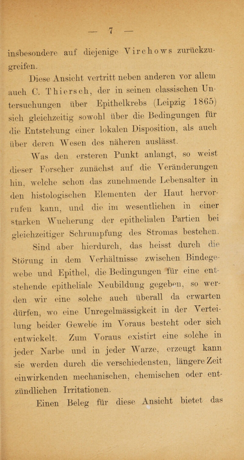 insbesondere auf diejenige Virchows zuilickzu- greifen. Diese Ansicht vertritt neben anderen vor allem auch C. Thiers ch, der in seinen classisclien Un¬ tersuchungen über Epithelkrebs (Leipzig 1865) sich gleichzeitig sowohl über die Bedingungen für die Entstehung einer lokalen Disposition, als auch über deren WVsen des näheren auslässt. Was den ersteren Punkt anlangt, so weist dieser Forscher zunächst auf die Veränderungen hin. welche schon das zunehmende Lebensalter in den histologischen Elementen der Haut hervoi- rufen kann, und die im wesentlichen in einer starken Wucherung der epithelialen Partien bei gleichzeitiger Schrumpfung des Stromas bestehen. Sind aber hierdurch, das heisst durch die Störung in dem Verhältnisse zwischen Bindege¬ webe und Epithel, die Bedingungen für eine ent¬ stehende epitheliale Neubildung gegeben, so wer¬ den wir eine solche auch überall da ei warten dürfen, wo eine Unregelmässigkeit in der Vertei¬ lung beider Gewebe im Voraus besteht odei sich entwickelt. Zum Voraus existirt eine solche in jeder Narbe und in jeder Warze, erzeugt kann sie werden durch die verschiedensten, längere Zeit ein wirkenden mechanischen, chemischen oder ent¬ zündlichen Irritationen. Einen Beleg für diese Ansicht bietet das