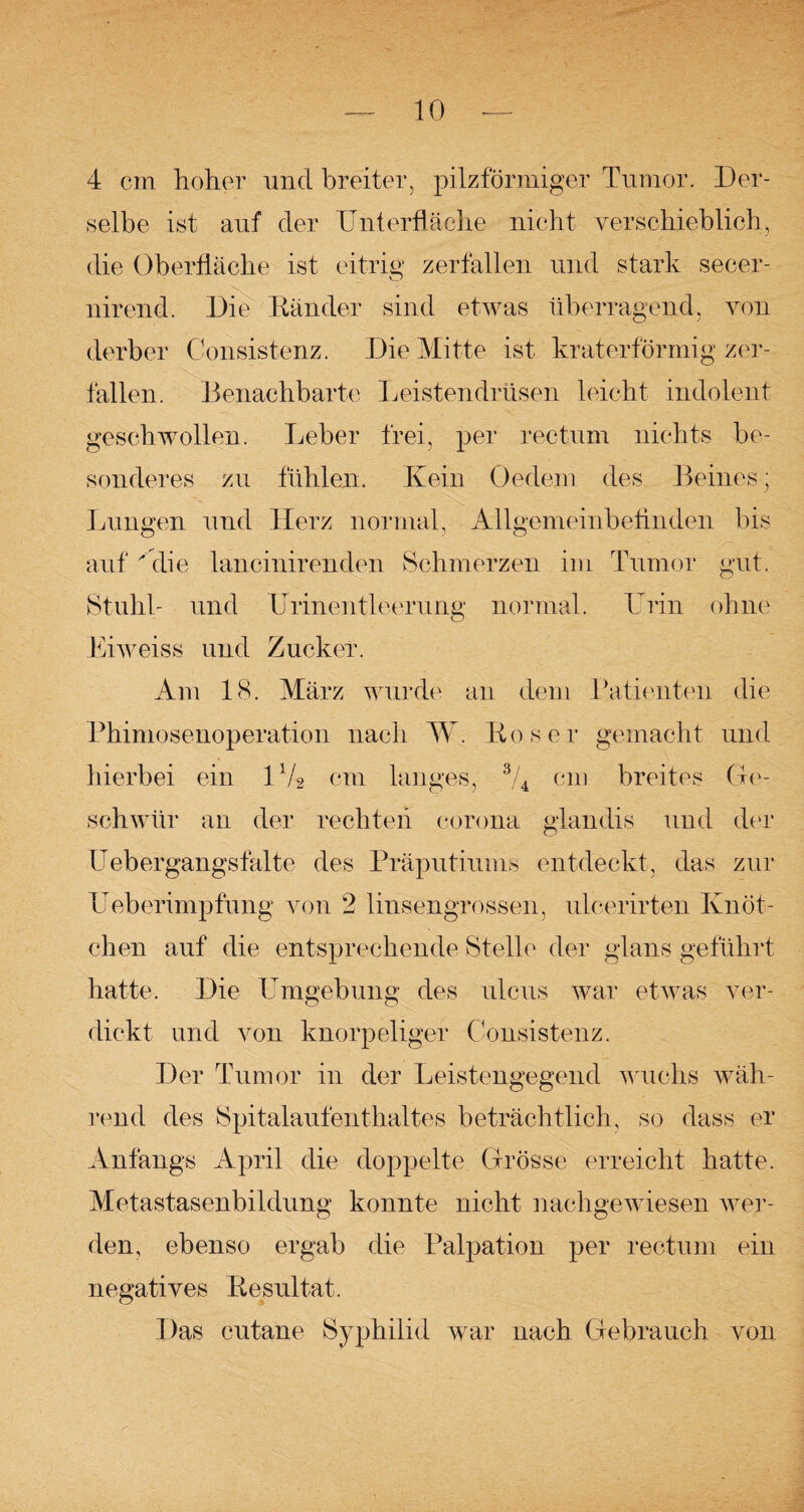 4 cm hoher und breiter, pilzförmiger Tumor. Der¬ selbe ist auf der Unterfläche nicht verschieblich, die Oberfläche ist eitrig zerfallen und stark secer- nirend. Die Ränder sind etwas überragend, von derber Consistenz. Die Mitte ist kraterförmig zer¬ fallen. Benachbarte Leistendrüsen leicht indolent geschwollen. Leber frei, per rectum nichts be¬ sonderes zu fühlen. Kein Oedem des Beines; Lungen und Herz normal, Allgemeinbefinden bis auf die lancinirenden Schmerzen im Tumor gut. Stuhl- und Urinentleerung normal. Urin ohne Eiweiss und Zucker. Am 18. März wurde an dem Patienten die Phimosenoperation nach W. Roser gemacht und hierbei ein U/2 cm langes, 3/4 cm breites Ge¬ schwür an der rechten corona glandis und der Uebergangsfalte des Präputiums entdeckt, das zur Ueberimpfung von 2 linsengrossen, ulcerirten Knöt¬ chen auf die entsprechende Stelle der glans geführt hatte. Die Umgebung des ulcus war etwas ver¬ dickt und von knorpeliger Consistenz. Der Tumor in der Leistengegend wuchs wäh¬ rend des Spitalaufenthaltes beträchtlich, so dass er Anfangs April die doppelte Grösse erreicht hatte. Metastasenbildung konnte nicht nachgewiesen wer¬ den, ebenso ergab die Palpation per rectum ein negatives Resultat. Das cutane Syphilid war nach Gebrauch von