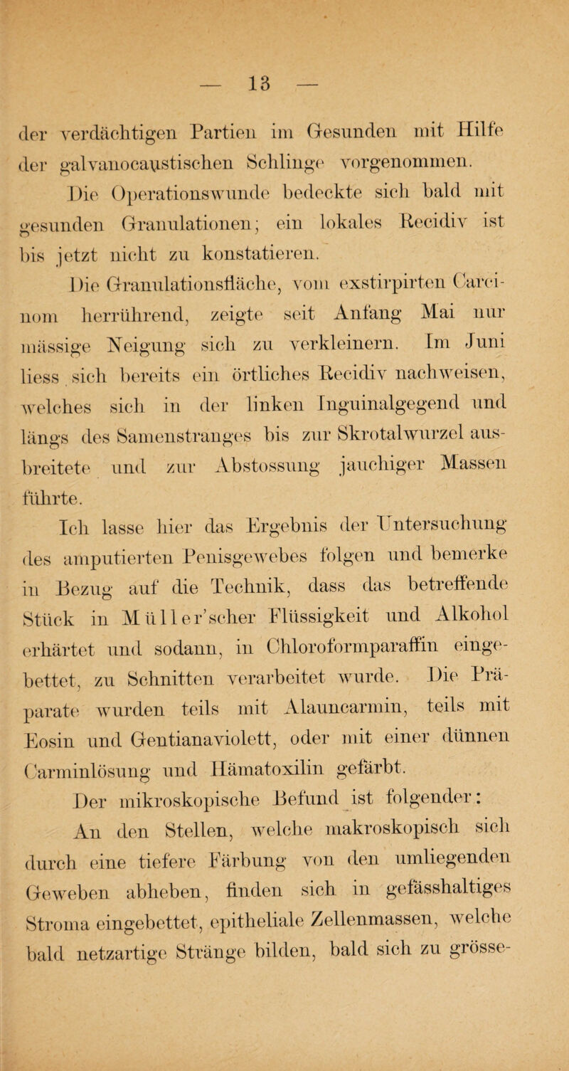 der verdächtigen Partien im Gesunden mit Hilfe der galvanocaustischen Schlinge vorgenommen. Die Operationswunde bedeckte sich bald mit gesunden Granulationen: ein lokales Recidiv ist bis jetzt nicht zu konstatieren. Die Granulationsfläche, vom exstirpirten Carci- nom herrührend, zeigte seit Anfang Mai nur mässige Neigung sich zu verkleinern. Im Juni liess sich bereits ein örtliches Recidiv nach weisen, welches sich in der linken Inguinalgegend und längs des Samenstranges bis zur SkrotalWurzel aus¬ breitete und zur Äbstossung jauchiger Massen führte. Ich lasse hier das Ergebnis der 1 ntersuchung des amputierten Penisgewebes folgen und bemerke in Bezug auf die Technik, dass das betreffende Stück in Müll er’scher Flüssigkeit und Alkohol erhärtet und sodann, in Chloroformparaffin einge¬ bettet, zu Schnitten verarbeitet wurde. Die Prä¬ parate wurden teils mit Alauncarmin, teils mit Eosin und Gentiana violett, oder mit einer dünnen Carminlösung und Hämatoxilin gefärbt. Der mikroskopische Befund ist folgender: An den Stellen, welche makroskopisch sich durch eine tiefere Färbung von den umliegenden Geweben abheben, finden sich in gefasshaltiges Stroma eingebettet, epitheliale Zellenmassen, welche bald netzartige Stränge bilden, bald sich zu grosse-