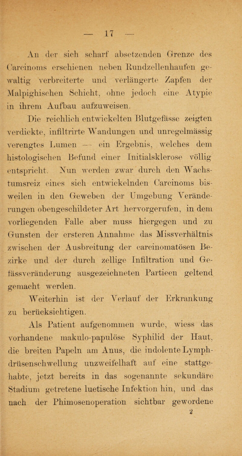 An der sich scharf absetzenden Grenze des Carcinoms erschienen neben Rundzelienhaufen ge¬ waltig Verbreiterte und verlängerte Zapfen der Malpighischen Schicht, ohne jedoch eine Atypie in ihrem Aufbau aufzuweisen. Die reichlich entwickelten Blutgeiasse zeigten verdickte, infiltrirte Wandungen und unregelmässig verengtes Lumen — ein Ergebnis, welches dem histologischen Befund einer Initialsklerose völlig entspricht. Vun werden zwar durch den Wachs¬ tumsreiz eines sich entwickelnden Carcinoms bis¬ weilen in den Geweben der Umgebung Verände¬ rungen obengeschildeter Art her vor gerufen, in dem vorliegenden Falle aber muss hiergegen und zu Gunsten der ersteren Annahme das Missverhältnis zwischen der Ausbreitung der carcinomatösen Be¬ zirke und der durch zellige Infiltration und Ge- fässveränderung ausgezeichneten Partieen geltend gemacht werden. Weiterhin ist der Verlauf der Erkrankung zu berücksichtigen. Als Patient aufgenommen wurde, wiess das vorhandene makulo-papulöse Syphilid der Haut, die breiten Papeln am Anus, die indolente Lymph- drüsenschwellung unzweifelhaft auf eine stattge¬ habte, jetzt bereits in das sogenannte sekundäre Stadium getretene luetische Infektion hin, und das nach der Phimosenoperation sichtbar gewordene 2