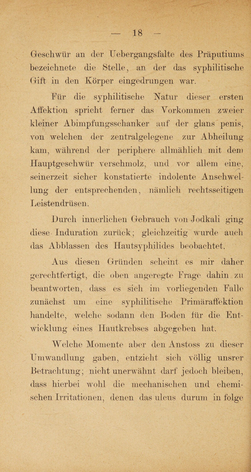 Geschwür an der Uebergangsfalte des Präputiums bezeichnete die Stelle, an der das syphilitische Gift in den Körper eingedrungen war. Für die syphilitische Natur dieser ersten Affektion spricht ferner das Vorkommen zweier kleiner Abimpfungsschanker auf der glans penis, von welchen der zentralgelegene zur Abheilung kam, während der periphere allmählich mit dem Hauptgeschwür verschmolz, und vor allem eine, seinerzeit sicher konstatierte indolente Anschwel¬ lung der entsprechenden, nämlich rechtsseitigen Leistendrüsen. Durch innerlichen Gebrauch von Jodkali ging diese Induration zurück; gleichzeitig wurde auch das Abblassen des Hautsyphilides beobachtet. Aus diesen Gründen scheint es mir daher gerechtfertigt, die oben angeregte Präge dahin zu beantworten, dass es sich im vorliegenden Falle zunächst um eine syphilitische Primäraffektion handelte, welche sodann den Boden für die Ent¬ wicklung eines Hautkrebses abgegeben hat. Welche Momente aber den Anstoss zu dieser Umwandlung gaben, entzieht sich völlig unsrer Betrachtung; nicht unerwähnt darf jedoch bleiben, dass hierbei wrohl die mechanischen und chemi¬ schen Irritationen, denen das ulcus durum in folge