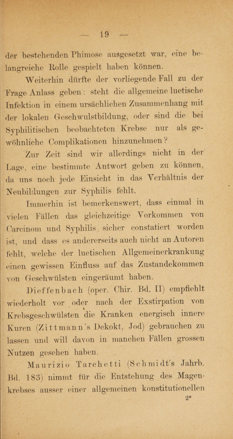 der bestehenden Phimose ausgesetzt war, eine be¬ langreiche Rolle gespielt haben können. Weiterhin dürfte der vorliegende Pall zu der Frage Anlass geben : steht die allgemeine luetische Infektion in einem ursächlichen Zusammenhang mit der lokalen Geschwulstbildung, oder sind die bei Syphilitischen beobachteten Krebse nur als ge¬ wöhnliche Complikationen hinzunehmen V Zur Zeit sind wir allerdings nicht in der Lage, eine bestimmte Antwort geben zu können, da uns noch jede Einsicht in das Verhältnis der Neubildungen zur Syphilis fehlt. Immerhin ist bemerkenswert, dass einmal in vielen Fällen das gleichzeitige Vorkommen von (arcinom und Syphilis sicher constatiert worden ist, und dass es andererseits auch nicht an Autoren fehlt, welche der luetischen Allgemeinerkrankung einen gewissen Einfluss auf das Zustandekommen von Geschwülsten eingeräumt haben. Dieffenbach (oper. Chir. Bd, II) empfiehlt wiederholt vor oder nach der Exstirpation von Krebsgeschwülsten die Kranken energisch innere Kuren (Zittmann’s Dekokt, Jod) gebrauchen zu lassen und will davon in manchen Fällen grossen Nutzen gesehen haben. Maurizio Tarchetti (Schmidt’s Jahrb. Bd. 183) nimmt für die Entstehung des Magen¬ krebses ausser einer allgemeinen konstitutionellen 2* f