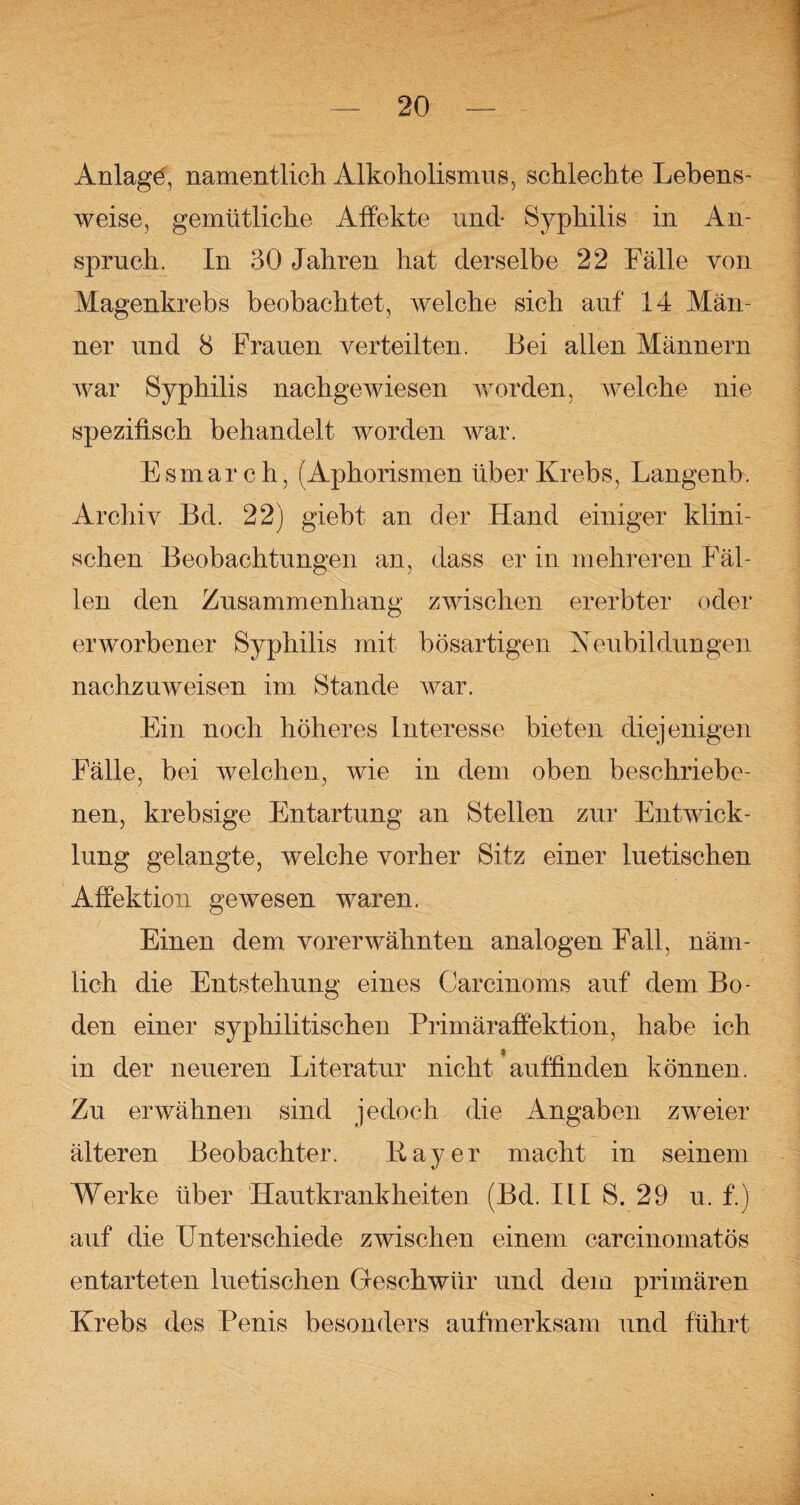 Anlage', namentlich Alkoholismus, schlechte Lebens¬ weise, gemütliche Affekte und- Syphilis in An¬ spruch. In 30 Jahren hat derselbe 22 Fälle von Magenkrebs beobachtet, welche sich auf 14 Män¬ ner und 8 Frauen verteilten. Bei allen Männern war Syphilis nachgewiesen worden, welche nie spezifisch behandelt worden war. Esmar c h, (Aphorismen über Krebs, Langenb. Archiv Bd. 22) giebt an der Hand einiger klini¬ schen Beobachtungen an, dass er in mehreren Fäl¬ len den Zusammenhang zwischen ererbter oder erworbener Syphilis mit bösartigen Neubildungen nachzuweisen im Stande war. Ein noch höheres Interesse bieten diejenigen Fälle, bei welchen, wie in dem oben beschriebe¬ nen, krebsige Entartung an Stellen zur Entwick¬ lung gelangte, welche vorher Sitz einer luetischen Affektion gewesen waren. Einen dem vorerwähnten analogen Fall, näm¬ lich die Entstehung eines Carcinoms auf dem Bo¬ den einer syphilitischen Primäraffektion, habe ich in der neueren Literatur nicht auffinden können. Zu erwähnen sind jedoch die Angaben zweier älteren Beobachter. Bayer macht in seinem Werke über Hautkrankheiten (Bd. III S. 29 u, f.) auf die Unterschiede zwischen einem carcinomatös entarteten luetischen Geschwür und dem primären Krebs des Penis besonders aufmerksam und führt