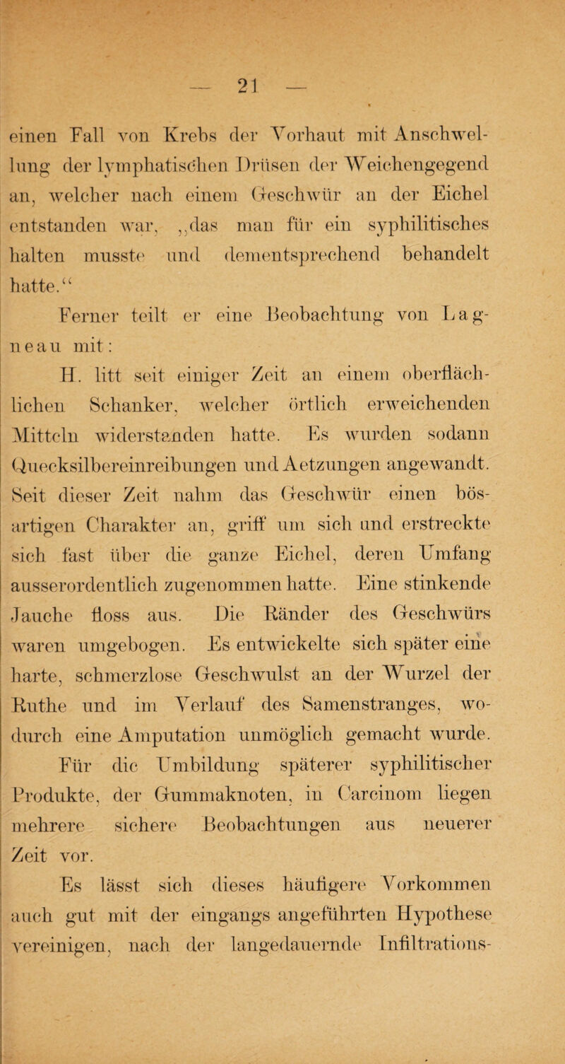 ß — 21 — « einen Fall von Krebs der Vorhaut mit Anschwel¬ lung der lymphatischen Drüsen der Weichengegend an, welcher nach einem Geschwür an der Eichel entstanden war, „das man für ein syphilitisches halten musste und dementsprechend behandelt hatte.“ Ferner teilt er eine Beobachtung von Lag¬ il e a u mit: H. litt seit einiger Zeit an einem oberfläch¬ lichen Schanker, welcher Örtlich erweichenden Mitteln widerstanden hatte. Es wurden sodann Quecksilbereinreibungen und Aetzungen angewandt. Seit dieser Zeit nahm das Geschwür einen bös¬ artigen Charakter an, griff um sich und erstreckte sich fast über die ganze Eichel, deren Umfang ausserordentlich zugenommen hatte. Eine stinkende Jauche floss aus. Die Ränder des Geschwürs waren umgebogen. Es entwickelte sich später eine harte, schmerzlose Geschwulst an der Wurzel der Ruthe und im Verlauf des Samenstranges, wo¬ durch eine Amputation unmöglich gemacht wurde. Für die Umbildung späterer syphilitischer Produkte, der Gummaknoten, in Car ein om liegen mehrere sichere Beobachtungen aus neuerer Zeit vor. Es lässt sich dieses häufigere Vorkommen auch gut mit der eingangs angeführten Hypothese vereinigen, nach der langedauernde Infiltrations-