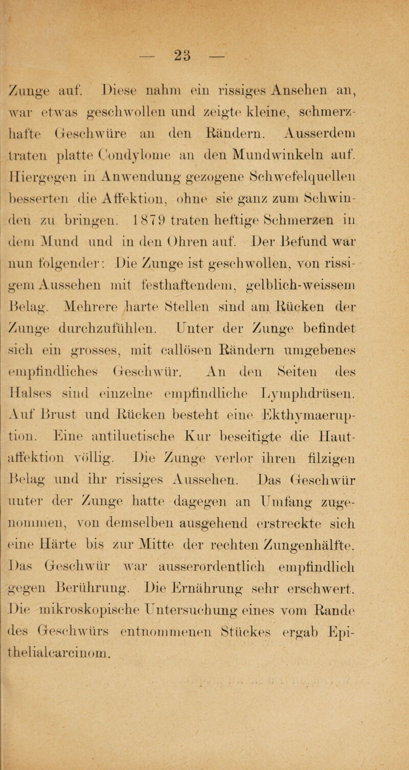 Zunge auf. Diese nahm ein rissiges Ansehen an, war etwas geschwollen und zeigte kleine, schmerz¬ hafte Geschwüre an den Rändern. Ausserdem traten platte Condylome an den Mundwinkeln auf. Hiergegen in Anwendung gezogene »Schwefelquellen besserten die Affektion, ohne sie ganz zum Schwin¬ den zu bringen. 1 879 traten heftige Schmerzen in dem Mund und in den Ohren auf. Der Befund war nun folgender: Die Zunge ist geschwollen, von rissi¬ gem Aussehen mit festhaftendem, gelblich-weissem Belag. Mehrere harte Stellen sind am Rücken der Zunge durchzufühlen. Unter der Zunge befindet sich ein grosses, mit callösen Rändern umgebenes empfindliches Geschwür. An den Seiten des Halses sind einzelne empfindliche Lyinphdrüsen. Auf Brust und Rücken besteht eine Ekthymaerup¬ tion. Eine antiluetische Kur beseitigte die Haut- affektion völlig. Die Zunge verlor ihren filzigen Belag und ihr rissiges Aussehen. Das Geschwür unter der Zunge hatte dagegen an Umfang zuge¬ nommen, von demselben ausgehend erstreckte sich eine Härte bis zur Mitte der rechten Zungenhälfte. Das Geschwür war ausserordentlich empfindlich gegen Berührung. Die Ernährung sehr erschwert. Die mikroskopische Untersuchung eines vom Rande des Geschwürs entnommenen Stückes ergab Epi- thelialearcinom.