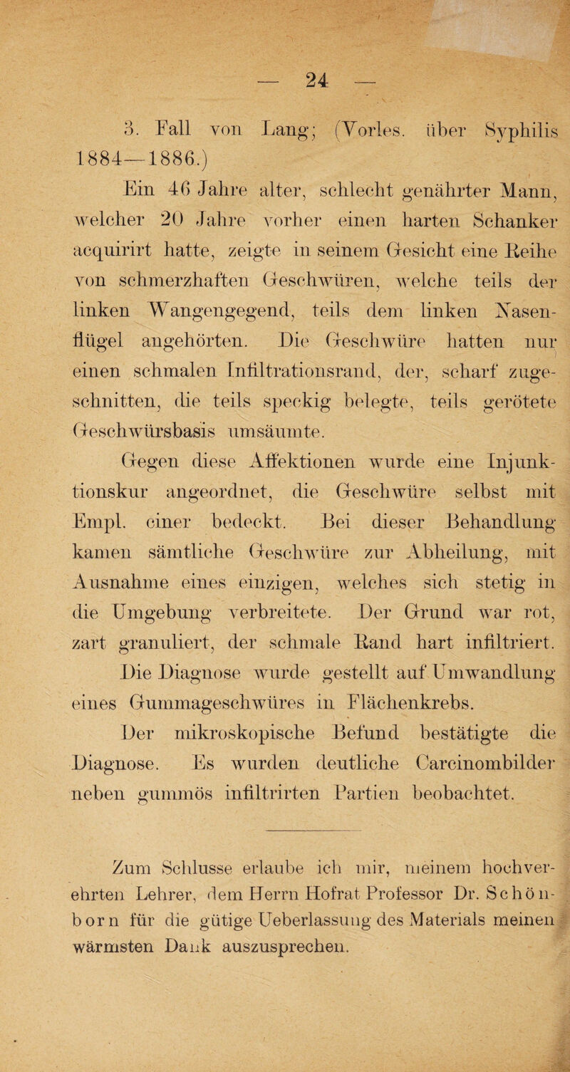 3. Fall von Lang; (Tories, über Syphilis 1884—1886.) Flin 46 Jahre alter, schlecht genährter Mann, welcher 20 Jahre vorher einen harten Schanker acquirirt hatte, zeigte in seinem Gesicht eine Reihe von schmerzhaften Geschwüren, welche teils der linken Wangengegend, teils dem linken Nasen¬ flügel angehörten. Die Geschwüre hatten nur einen schmalen Infiltrationsrand, der, scharf zuge¬ schnitten, die teils speckig belegte, teils gerötete Geschwürsbasis umsäumte. Gegen diese Affektionen wurde eine Injunk- tionskur angeordnet, die Geschwüre selbst mit Empl. einer bedeckt. Bei dieser Behandlung kamen sämtliche Geschwüre zur Abheilung, mit Ausnahme eines einzigen, welches sich stetig in die Umgebung verbreitete. Der Grund war rot, zart granuliert, der schmale Rand hart infiltriert. Die Diagnose wurde gestellt auf Umwandlung eines Gummageschwüres in Flächenkrebs. Der mikroskopische Befund bestätigte die Diagnose. Es wurden deutliche Carcinombilder neben gummös infiltrirten Partien beobachtet. Zum Schlüsse erlaube ich mir, meinem hochver¬ ehrten Lehrer, dem Herrn Hofrat Professor Dr. Schön- born für die gütige Ueberlassung des Materials meinen wärmsten Dank auszusprechen. Mi '■$L4