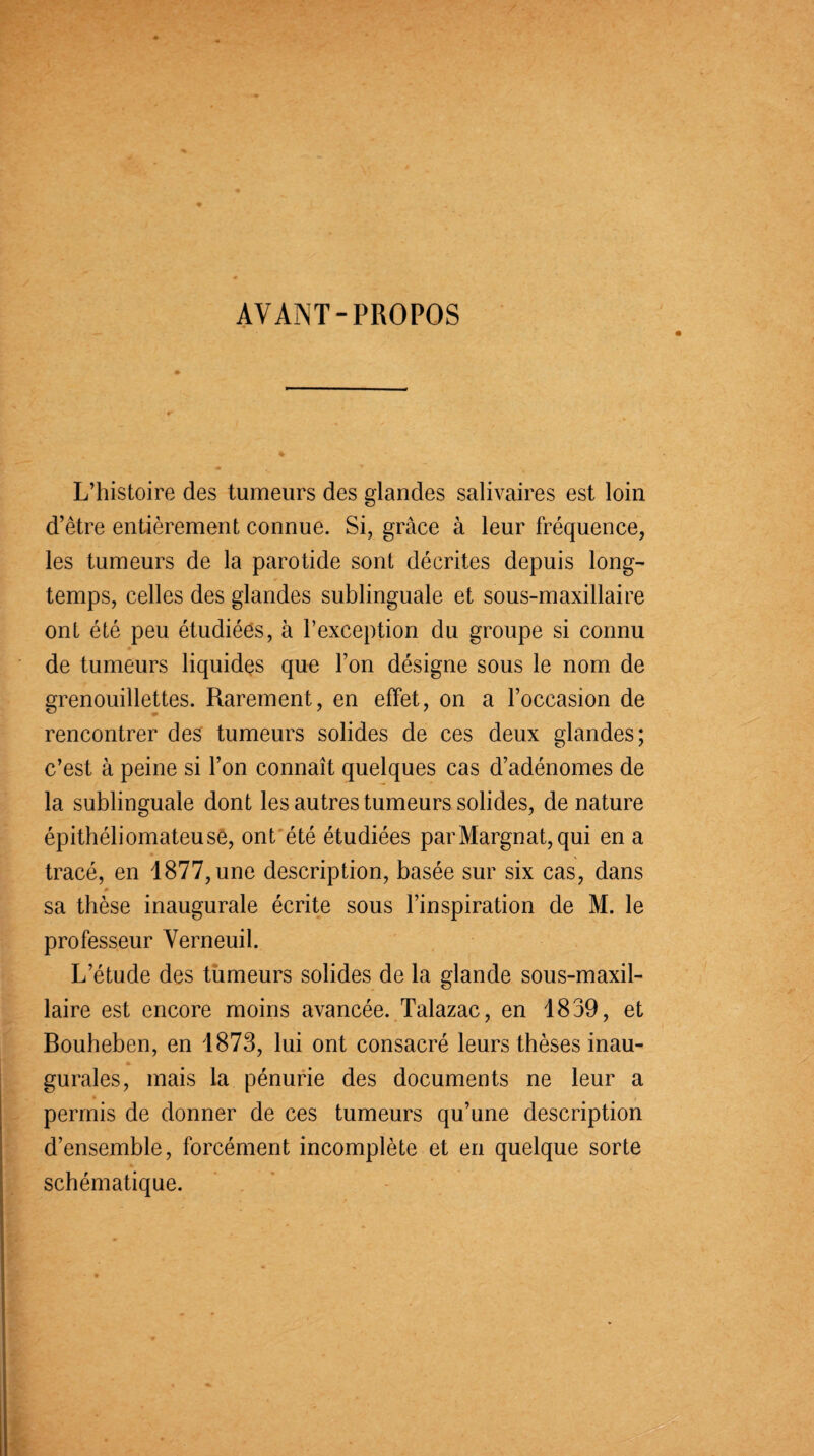 AVANT-PROPOS L’histoire des tumeurs des glandes salivaires est loin d’être entièrement connue. Si, grâce à leur fréquence, les tumeurs de la parotide sont décrites depuis long¬ temps, celles des glandes sublinguale et sous-maxillaire ont été peu étudiées, à l’exception du groupe si connu de tumeurs liquides que l’on désigne sous le nom de grenouillettes. Rarement, en effet, on a l’occasion de rencontrer des tumeurs solides de ces deux glandes; c’est à peine si l’on connaît quelques cas d’adénomes de la sublinguale dont les autres tumeurs solides, de nature épithéliomateuse, ont été étudiées parMargnat,qui en a tracé, en 1877,une description, basée sur six cas, dans sa thèse inaugurale écrite sous l’inspiration de M. le professeur Verneuil. L’étude des tumeurs solides de la glande sous-maxil¬ laire est encore moins avancée. Talazac, en 1839, et Bouheben, en 1873, lui ont consacré leurs thèses inau¬ gurales, mais la pénurie des documents ne leur a permis de donner de ces tumeurs qu’une description d’ensemble, forcément incomplète et en quelque sorte schématique.