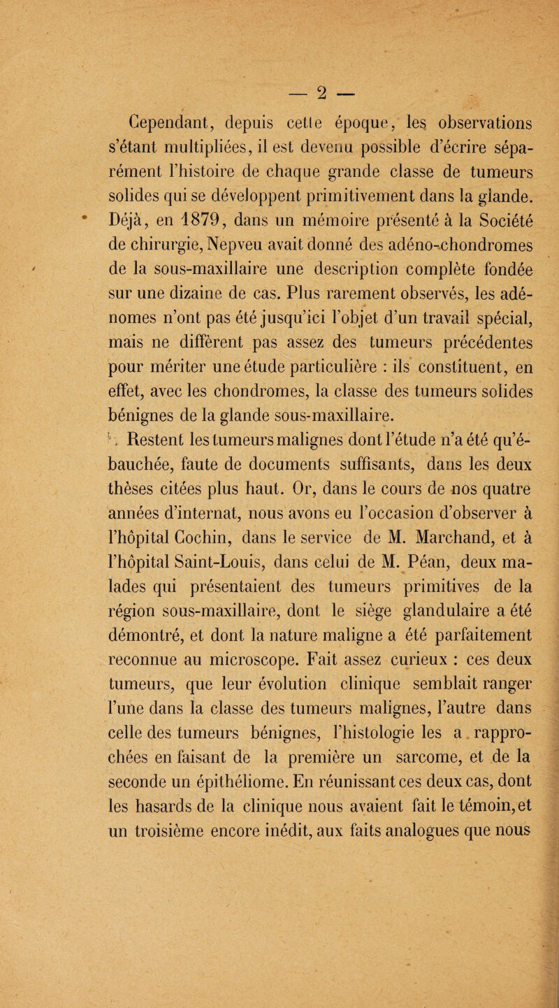 Cependant, depuis cetle époque, les observations s’étant multipliées, il est devenu possible d’écrire sépa¬ rément l’histoire de chaque grande classe de tumeurs solides qui se développent primitivement dans la glande. * Déjà, en 1879, dans un mémoire présenté à la Société de chirurgie, Nepveu avait donné des adéno-chondromes de la sous-maxillaire une description complète fondée sur une dizaine de cas. Plus rarement observés, les adé¬ nomes n’ont pas été jusqu’ici l’objet d’un travail spécial, mais ne diffèrent pas assez des tumeurs précédentes pour mériter une étude particulière : ils constituent, en effet, avec les chondromes, la classe des tumeurs solides bénignes de la glande sous-maxillaire, h. Restent les tumeurs malignes dont l’étude n’a été qu’é¬ bauchée, faute de documents suffisants, dans les deux thèses citées plus haut. Or, dans le cours de nos quatre années d’internat, nous avons eu l’occasion d’observer à l’hôpital Cochin, dans le service de M. Marchand, et à l’hôpital Saint-Louis, dans celui de M. Péan, deux ma¬ lades qui présentaient des tumeurs primitives de la région sous-maxillaire, dont le siège glandulaire a été démontré, et dont 1a. nature maligne a été parfaitement reconnue au microscope. Fait assez curieux : ces deux tumeurs, que leur évolution clinique semblait ranger l’une dans la classe des tumeurs malignes, l’autre dans celle des tumeurs bénignes, l’histologie les a rappro¬ chées en faisant de la première un sarcome, et de la seconde un épithéliome. En réunissant ces deux cas, dont les hasards de la clinique nous avaient fait le témoin, et un troisième encore inédit, aux faits analogues que nous