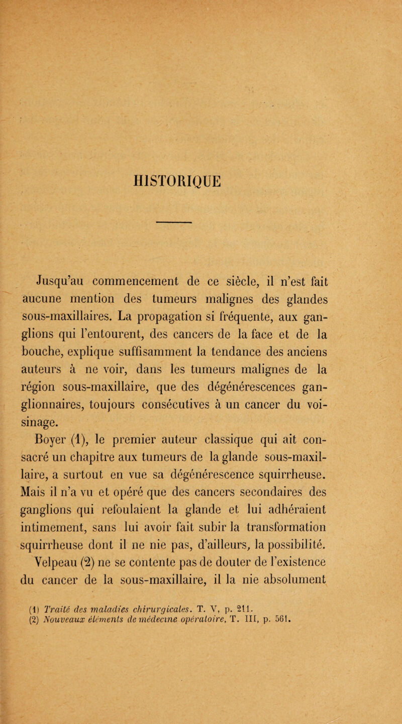 HISTORIQUE Jusqu’au commencement de ce siècle, il n’est fait aucune mention des tumeurs malignes des glandes sous-maxillaires. La propagation si fréquente, aux gan¬ glions qui l’entourent, des cancers de la face et de la bouche, explique suffisamment la tendance des anciens auteurs à ne voir, dans les tumeurs malignes de la région sous-maxillaire, que des dégénérescences gan¬ glionnaires, toujours consécutives à un cancer du voi¬ sinage. Boyer (1), le premier auteur classique qui ait con¬ sacré un chapitre aux tumeurs de la glande sous-maxil¬ laire, a surtout en vue sa dégénérescence squirrheuse. Mais il n’a vu et opéré que des cancers secondaires des ganglions qui refoulaient la glande et lui adhéraient intimement, sans lui avoir fait subir la transformation squirrheuse dont il ne nie pas, d’ailleurs, la possibilité. Velpeau (2) ne se contente pas de douter de l’existence du cancer de la sous-maxillaire, il la nie absolument (1) Traité des maladies chirurgicales. T. V, p. 211.