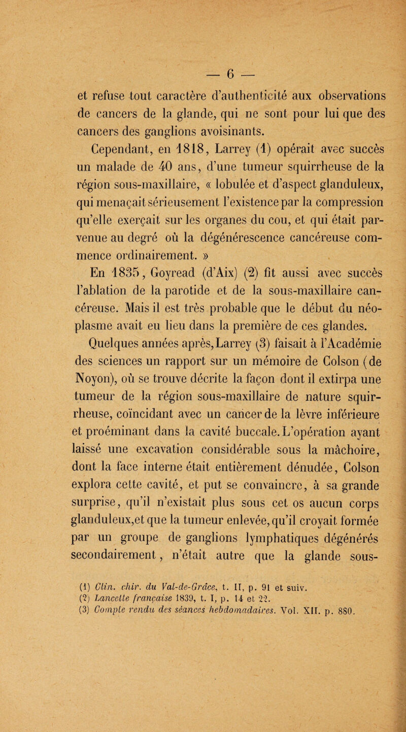 et refuse tout caractère d’authenticité aux observations de cancers de la glande, qui ne sont pour lui que des cancers des ganglions avoisinants. Cependant, en 1818, Larrey (1) opérait avec succès un malade de 40 ans, d’une tumeur squirrheuse de la région sous-maxillaire, « lobulée et d’aspect glanduleux, qui menaçait sérieusement l’existence par la compression qu’elle exerçait sur les organes du cou, et qui était par¬ venue au degré où la dégénérescence cancéreuse com¬ mence ordinairement. » En 1835, Goyread (d’Aix) (2) fit aussi avec succès l’ablation de la parotide et de la sous-maxillaire can¬ céreuse. Mais il est très probable que le début du néo¬ plasme avait eu lieu dans la première de ces glandes. Quelques années après, Larrey (3) faisait à l’Académie des sciences un rapport sur un mémoire de Colson ( de Noyon), où se trouve décrite la façon dont il extirpa une tumeur de la région sous-maxillaire de nature squir¬ rheuse, coïncidant avec un cancer de la lèvre inférieure et proéminant dans la cavité buccale. L’opération ayant laissé une excavation considérable sous la mâchoire, dont la face interne était entièrement dénudée, Colson explora cette cavité, et put se convaincre, à sa grande surprise, qu’il n’existait plus sous cet os aucun corps glanduleux,et que la tumeur enlevée, qu’il croyait formée par un groupe de ganglions lymphatiques dégénérés secondairement, n’était autre que la glande sous- (1) Clin. chir. du Val-de-Grâce, t. II, p. 91 et suiv. (2) Lancette française 1839, t. I, p. U et 22.