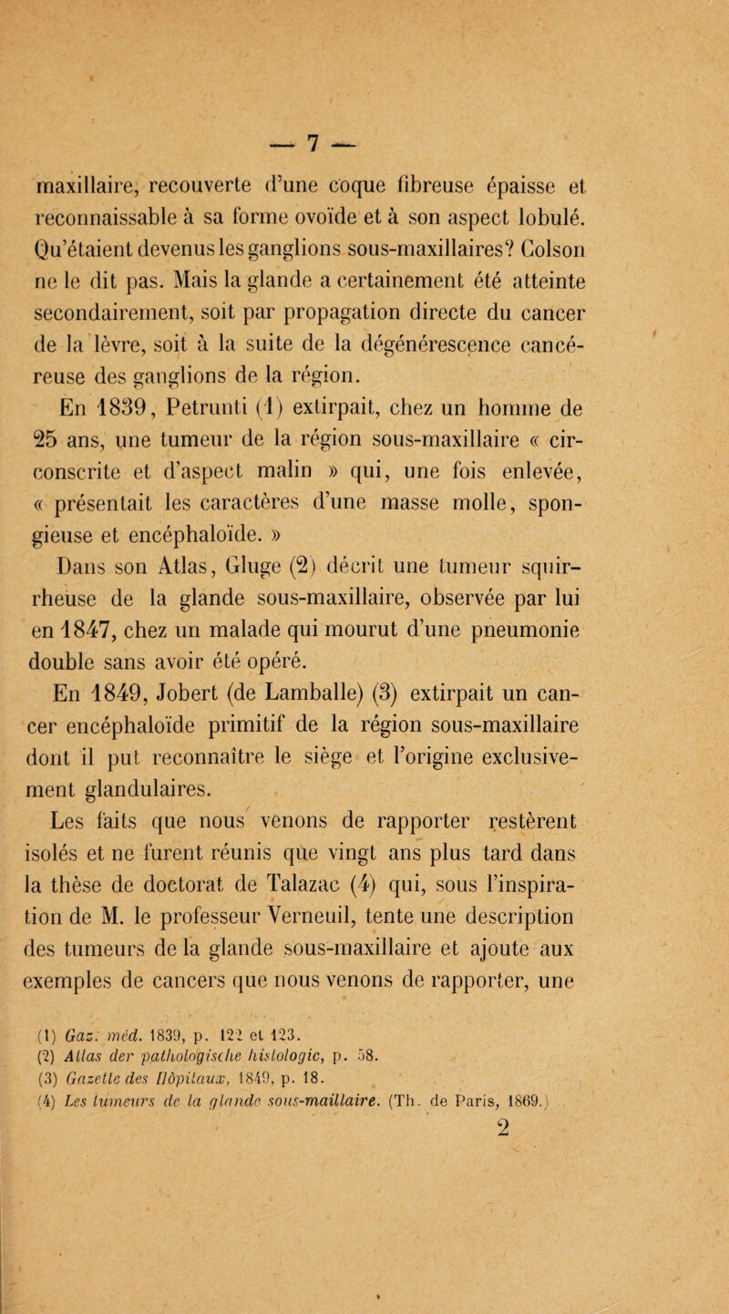 maxillaire, recouverte d’une coque fibreuse épaisse et reconnaissable à sa forme ovoïde et à son aspect lobule.. Qu’étaient devenus les ganglions sous-maxillaires? Colson ne le dit pas. Mais la glande a certainement été atteinte secondairement, soit par propagation directe du cancer de la lèvre, soit à la suite de la dégénérescence cancé¬ reuse des ganglions de la région. En 1839, Petrunti (1) extirpait, chez un homme de 25 ans, une tumeur de la région sous-maxillaire « cir¬ conscrite et d’aspect malin » qui, une fois enlevée, « présentait les caractères d’une masse molle, spon¬ gieuse et encéphaloïde. » Dans son Atlas, Gluge (2) décrit une tumeur squir¬ rheuse de la glande sous-maxillaire, observée par lui en 1847, chez un malade qui mourut d’une pneumonie double sans avoir été opéré. En 1849, Jobert (de Lamballe) (3) extirpait un can¬ cer encéphaloïde primitif de la région sous-maxillaire dont il put reconnaître le siège et l’origine exclusive¬ ment glandulaires. Les faits que nous venons de rapporter restèrent isolés et ne furent réunis que vingt ans plus tard dans la thèse de doctorat de Talazac (4) qui, sous l’inspira¬ tion de M. le professeur Yerneuil, tente une description des tumeurs de la glande sous-maxillaire et ajoute aux exemples de cancers que nous venons de rapporter, une (1) Gaz. méd. 1839, p. 122 el 123. (2) Allas der pathologische histologie, p. 58. (3) Gazette des Hôpitaux, 1849, p. 18. (4) Les tumeurs de la glande sous-maillaire. (Th. de Paris, 1869.) 2