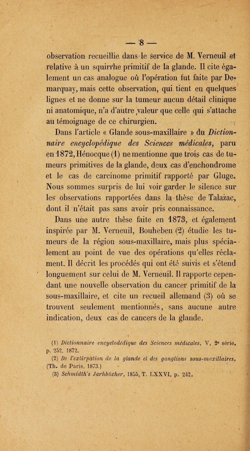 observation recueillie dans le service de M. Verneuil et relative à un squirrhe primitif de la glande. Il cite éga¬ lement un cas analogue où Popération fut faite par De? marquay, mais cette observation, qui tient en quelques lignes et ne donne sur la tumeur aucun détail clinique ni anatomique, n’a d’autre valeur que celle qui s’attache au témoignage de ce chirurgien. y Daps l’article « Glande sous-maxillaire » du Diction- naire encyclopédique des Sciences médicales, paru en I872,Hénocque (1) ne mentionne que trois cas de tu¬ meurs primitives de la glande, deux cas d’enchondrome et le cas de carcinome primitif rapporté par Gluge. Nous sommes surpris de lui voir garder le silence sur les observations rapportées dans la thèse de Talazac, dont il n’était pas sans avoir pris connaissance. Dans une autre thèse faite en 1873, et également inspirée par M. Verneuil, Bouheben (2) étudie les tu¬ meurs de la région sous-maxillaire, mais plus spécia¬ lement au point de vue des opérations qu’elles récla¬ ment. Il décrit les procédés qui ont été suivis et s’étend longuement sur celui de M. Verneuil. Il rapporte cepen¬ dant une nouvelle observation du cancer primitif de la sous-maxillaire, et cite un recueil allemand (3) où se trouvent seulement mentionnés, sans aucune autre indication, deux cas de cancers de la glande. (1) Dictionnaire encyclodédique des Sciences médicales, V, 2e série, p. 252, 1872. - (2) De l’extirpation de la glande el des ganglions sous-maxillaires. (Th. de Paris, 1873.) (3) Schmidlh’s Jarhbücher, 1855, T. LXXVI, p. 242.