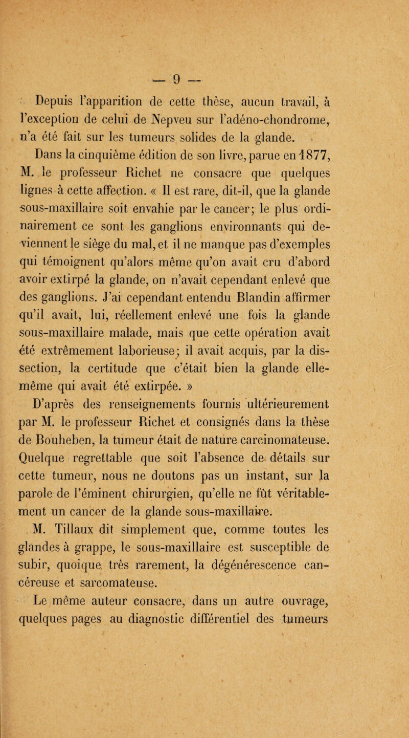 Depuis l’apparition de cette thèse, aucun travail, à l’exception de celui de Nepveu sur l’adéno-chondrome, n’a été fait sur les tumeurs solides de la glande. Dans la cinquième édition de son livre, parue en 1877, M. le professeur Richet ne consacre que quelques lignes à cette affection. « 11 est rare, dit-il, que la glande sous-maxillaire soit envahie par le cancer; le plus ordi¬ nairement ce sont les ganglions environnants qui de¬ viennent le siège du mal, et il ne manque pas d’exemples qui témoignent qu’alors même qu’on avait cru d’abord avoir extirpé la glande, on n’avait cependant enlevé que des ganglions. J’ai cependant entendu Blandin affirmer qu’il avait, lui, réellement enlevé une fois la glande sous-maxillaire malade, mais que cette opération avait été extrêmement laborieuse; il avait acquis, par la dis¬ section, la certitude que c’était bien la glande elle- même qui avait été extirpée. » D’après des renseignements fournis ultérieurement par M. le professeur Richet et consignés dans la thèse de Bouheben, la tumeur était de nature carcinomateuse. Quelque regrettable que soit l’absence de détails sur cette tumeur, nous ne doutons pas un instant, sur la parole de l’éminent chirurgien, quelle ne fût véritable¬ ment un cancer de la glande sous-maxillaire. M. Tillaux dit simplement que, comme toutes les glandes à grappe, le sous-maxillaire est susceptible de subir, quoique, très rarement, la dégénérescence can¬ céreuse et sarcomateuse. Le même auteur consacre, dans un autre ouvrage, quelques pages au diagnostic différentiel des tumeurs