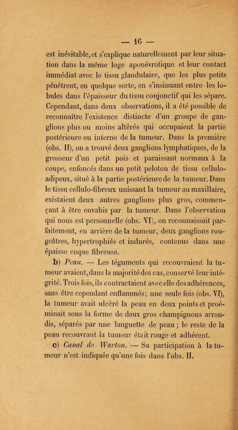 est inévitable, et s’explique naturellement par leur situa¬ tion dans la meme loge aponévrotique et leur contact immédiat avec le tissu glandulaire, que les plus petits pénètrent, en quelque sorte, en s’insinuant entre les lo¬ bules dans l’épaisseur du tissu conjonctif qui les sépare. Cependant, dans deux observations, il a été possible de reconnaître l’existence distincte d’un groupe de gan¬ glions plus ou moins altérés qui occupaient la partie postérieure ou interne de la tumeur. Dans la première (obs. II), on a trouvé deux ganglions lymphatiques, de la grosseur d’un petit pois et paraissant normaux à la coupe, enfoncés dans un petit peloton de tissu cellulo- adipeux, situé à la partie postérieure de la tumeur. Dans le tissu cellulo-fîbreux unissant la tumeur au maxillaire, existaient deux autres ganglions plus gros, commen¬ çant à être envahis par la tumeur. Dans l’observation qui nous est personnelle (obs. YI), on reconnaissait par¬ faitement, en arrière de la tumeur, deux ganglions rou¬ geâtres, hypertrophiés et indurés, contenus dans une épaisse coque fibreuse. b) Peau. — Les téguments qui recouvraient la tu¬ meur avaient, dans la majorité des cas, conservé leur inté¬ grité. Trois fois, ils contractaient avec elle des adhérences, sans être cependant enflammés; une seule fois (obs. YI), la tumeur avait ulcéré la peau en deux points et proé- minait sous la forme de deux gros champignons arron¬ dis, séparés par une languette de peau ; le reste de la peau recouvrant la tumeur était rouge et adhérent. c) Canal de Warton. — Sa participation à la tu¬ meur n’est indiquée qu’une fois dans l’obs. II.
