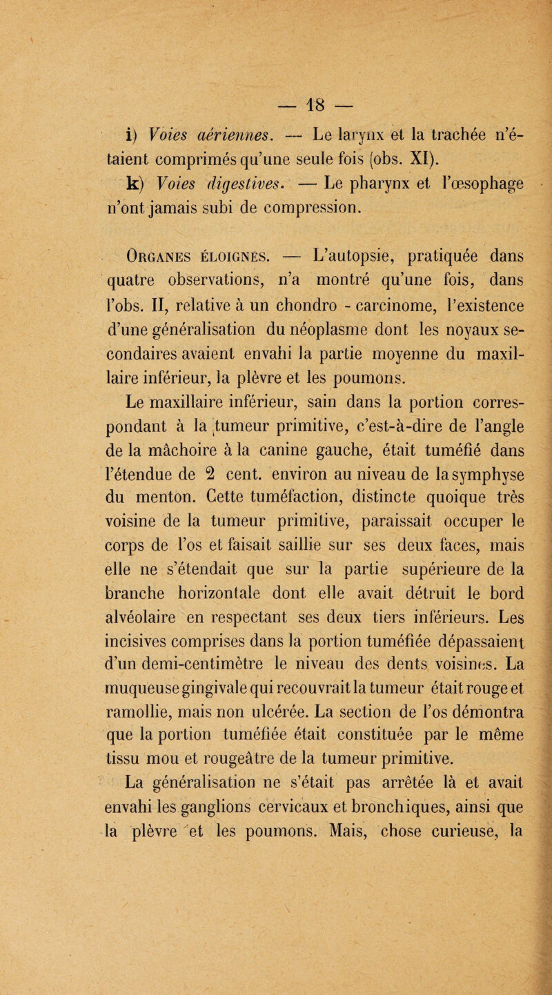 i) Voies aériennes. — Le larynx et la trachée no¬ taient comprimés qu’une seule fois (obs. XI). k) Voies digestives. — Le pharynx et l’œsophage n’ont jamais subi de compression. Organes éloignés. —- L’autopsie, pratiquée dans quatre observations, n’a montré qu’une fois, dans i’obs. II, relative à un chondro - carcinome, l’existence d’une généralisation du néoplasme dont les noyaux se¬ condaires avaient envahi la partie moyenne du maxil¬ laire inférieur, la plèvre et les poumons. Le maxillaire inférieur, sain dans la portion corres¬ pondant à la .tumeur primitive, c’est-à-dire de l’angle de la mâchoire à la canine gauche, était tuméfié dans l’étendue de 2 cent, environ au niveau de la symphyse du menton. Cette tuméfaction, distincte quoique très voisine de la tumeur primitive, paraissait occuper le corps de l’os et faisait saillie sur ses deux faces, mais elle ne s’étendait que sur la partie supérieure de la branche horizontale dont elle avait détruit le bord alvéolaire en respectant ses deux tiers inférieurs. Les incisives comprises dans la portion tuméfiée dépassaient d’un demi-centimètre le niveau des dents voisines. La muqueuse gingivale qui recouvrait la tumeur était rouge et ramollie, mais non ulcérée. La section de l’os démontra que la portion tuméfiée était constituée par le même tissu mou et rougeâtre de la tumeur primitive. La généralisation ne s’était pas arrêtée là et avait envahi les ganglions cervicaux et bronchiques, ainsi que la plèvre et les poumons. Mais, chose curieuse, la
