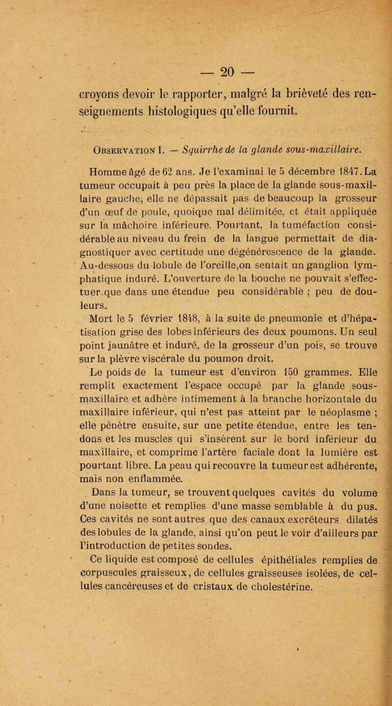 croyons devoir le rapporter, malgré la brièveté des ren¬ seignements histologiques qu’elle fournit. Observation I. — Squirrhe de la glande sous-maxillaire. Homme âgé de 62 ans. Je l’examinai le 5 décembre 1847. La tumeur occupait à peu près la place de la glande sous-maxil¬ laire gauche, elle ne dépassait pas de beaucoup la grosseur d’un œuf de poule, quoique mal délimitée, et était appliquée sur la mâchoire inférieure. Pourtant, la tuméfaction consi¬ dérable au niveau du frein de la langue permettait de dia¬ gnostiquer avec certitude une dégénérescence de la glande. Au-dessous du lobule de roreille,on sentait un ganglion lym¬ phatique induré. L’ouverture de la bouche ne pouvait s’effec¬ tuer que dans une étendue peu considérable : peu de dou¬ leurs. Mort le 5 février 1848, à la suite de pneumonie et d’hépa¬ tisation grise des lobes inférieurs des deux poumons. Un seul point jaunâtre et induré, de la grosseur d’un pois, se trouve sur la plèvre viscérale du poumon droit. Le poids de la tumeur est d’environ 150 grammes. Elle remplit exactement l’espace occupé par la glande sous- maxillaire et adhère intimement à la branche horizontale du maxillaire inférieur, qui n’est pas atteint par le néoplasme ; elle pénètre ensuite, sur une petite étendue, entre les ten¬ dons et les muscles qui s’insèrent sur le bord inférieur du maxillaire, et comprime l’artère faciale dont la lumière est pourtant libre. La peau qui recouvre la tumeur est adhérente, mais non enflammée. Dans la tumeur, se trouvent quelques cavités du volume d’une noisette et remplies d’une masse semblable à du pus. Ces cavités ne sont autres que des canaux excréteurs dilatés des lobules de la glande, ainsi qu’on peut le voir d’ailleurs par l’introduction de petites sondes. Ce liquide est composé de cellules épithéliales remplies de corpuscules graisseux, de cellules graisseuses isolées, de cel¬ lules cancéreuses et de cristaux de cholestérine.