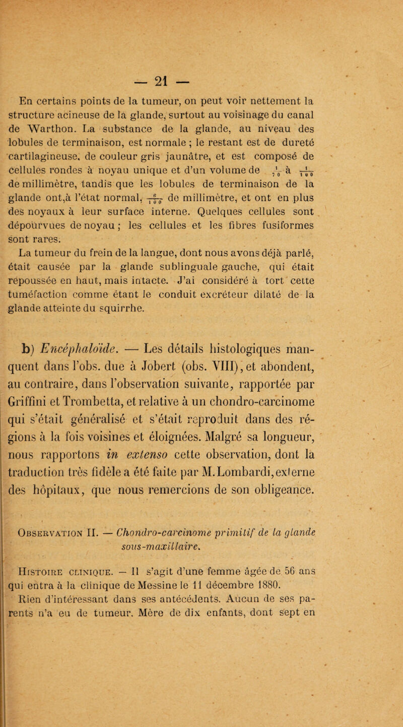 En certains points de la tumeur, on peut voir nettement la structure acineuse de la glande, surtout au voisinage du canal de Warthon. La substance de la glande, au niveau des lobules de terminaison, est normale ; le restant est de dureté cartilagineuse, de couleur gris jaunâtre, et est composé de cellules rondes à noyau unique et d’un volume de ^ à rJT de millimètre, tandis que les lobules de terminaison de la glande ont,à l’état normal, de millimètre, et ont en plus des noyaux à leur surface interne. Quelques cellules sont dépourvues de noyau ; les cellules et les fibres fusiformes sont rares. La tumeur du frein de la langue, dont nous avons déjà parlé, était causée par la glande sublinguale gauche, qui était repoussée en haut, mais intacte. J’ai considéré à tort cette tuméfaction comme étant le conduit excréteur dilaté de la glande atteinte du squirrhe. b) Encéphaloïde. — Les détails histologiques man¬ quent dans l’obs. due à Jobert (obs. VIII), et abondent, au contraire, dans l’observation suivante, rapportée par Griffini et Trombetta, et relative à un chondro-carcinome qui s’était généralisé et s’était reproduit dans des ré¬ gions à la fois voisines et éloignées. Malgré sa longueur, nous rapportons in extenso cette observation, dont la traduction très fidèle a été faite par M.Lombardi,exierne des hôpitaux, que nous remercions de son obligeance. Observation IL — Chondro-carcinome primitif de la glande sous-maxillaire, Histoire clinique. — 11 s’agit d’une femme âgée de 56 ans qui entra à la clinique de Messine le 11 décembre 1880. Rien d’intéressant dans ses antécédents. Aucun de ses pa¬ rents n’a eu de tumeur. Mère de dix enfants, dont sept en