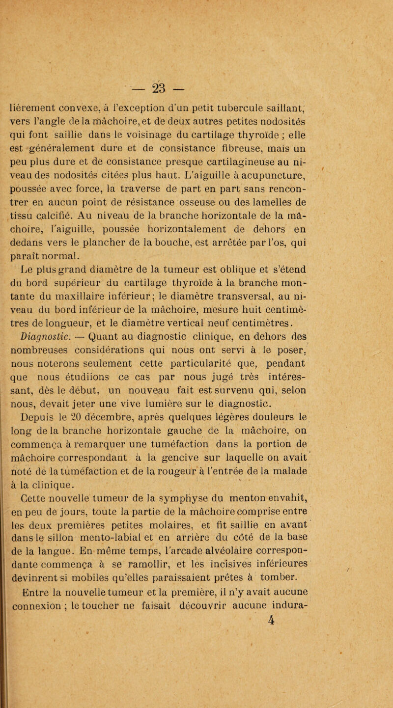 lièrement convexe, à l’exception d’un petit tubercule saillant, vers l’angle delà mâchoire,et de deux autres petites nodosités qui font saillie dans le voisinage du cartilage thyroïde; elle est généralement dure et de consistance fibreuse, mais un peu plus dure et de consistance presque cartilagineuse au ni¬ veau des nodosités citées plus haut. L’aiguille à acupuncture, poussée avec force, la traverse de part en part sans rencon¬ trer en aucun point de résistance osseuse ou des lamelles de tissu calcifié. Au niveau de la branche horizontale de la mâ¬ choire, l’aiguille, poussée horizontalement de dehors en dedans vers le plancher de la bouche, est arrêtée par l’os, qui paraît normal. Le plus grand diamètre de la tumeur est oblique et s’étend du bord supérieur du cartilage thyroïde à la branche mon¬ tante du maxillaire inférieur; le diamètre transversal, au ni¬ veau du bord inférieur de la mâchoire, mesure huit centimè¬ tres de longueur, et le diamètre vertical neuf centimètres. Diagnostic. — Quant au diagnostic clinique, en dehors des nombreuses considérations qui nous ont servi à le poser, nous noterons seulement cette particularité que, pendant que nous étudiions ce cas par nous jugé très intéres¬ sant, dès le début, un nouveau fait est survenu qui, selon nous, devait jeter une vive lumière sur le diagnostic. Depuis le 20 décembre, après quelques légères douleurs le long de la branche horizontale gauche de la mâchoire, on commença à remarquer une tuméfaction dans 1a. portion de • ■ • j mâchoire correspondant à la gencive sur laquelle on avait noté de la tuméfaction et de la rougeur à l’entrée de la malade à la clinique. Cette nouvelle tumeur de la symphyse du menton envahit, en peu de jours, toute la partie de la mâchoire comprise entre les deux premières petites molaires, et fit saillie en avant dans le sillon mento-labial et en arrière du côté de la base de la langue. En même temps, l’arcade alvéolaire correspon¬ dante commença à se ramollir, et les incisives inférieures devinrent si mobiles qu’elles paraissaient prêtes à tomber. Entre la nouvelle tumeur et la première, il n’y avait aucune connexion ; le toucher ne faisait découvrir aucune indura- 4