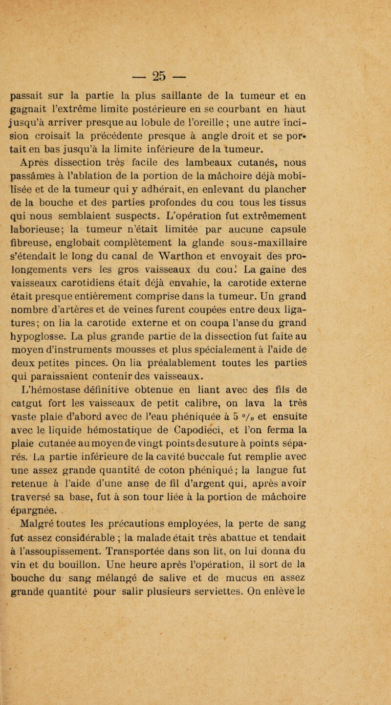 passait sur la partie la plus saillante de la tumeur et en gagnait l’extrême limite postérieure en se courbant en haut jusqu’à arriver presque au lobule de l’oreille ; une autre inci¬ sion croisait la précédente presque à angle droit et se por¬ tait en bas jusqu’à la limite inférieure delà tumeur. Après dissection très facile des lambeaux cutanés, nous passâmes à l’ablation de la portion de la mâchoire déjà mobi¬ lisée et de la tumeur qui y adhérait, en enlevant du plancher de la bouche et des parties profondes du cou tous les tissus qui nous semblaient suspects. L'opération fut extrêmement laborieuse; la tumeur n’était limitée par aucune capsule fibreuse, englobait complètement la glande sous-maxillaire s’étendait le long du canal de Warthon et envoyait des pro¬ longements vers les gros vaisseaux du coul La gaine des vaisseaux carotidiens était déjà envahie, la carotide externe était presque entièrement comprise dans la tumeur. Un grand nombre d’artères et de veines furent coupées entre deux liga¬ tures; on lia la carotide externe et on coupa l’anse du grand hypoglosse. La plus grande partie de la dissection fut faite au moyen d’instruments mousses et plus spécialement à l’aide de deux petites pinces. On lia préalablement toutes les parties qui paraissaient contenir des vaisseaux. L’hémostase définitive obtenue en liant avec des fils de catgut fort les vaisseaux de petit calibre, on lava la très vaste plaie d’abord avec de l’eau phéniquée à 5 % et ensuite avec le liquide hémostatique de Capodieci, et l’on ferma la plaie cutanée au moyen de vingt pointsdesuture à points sépa¬ rés. La partie inférieure de la cavité buccale fut remplie avec une assez grande quantité de coton phéniqué ; la langue fut retenue à l’aide d’une anse de fil d’argent qui, après avoir traversé sa base, fut à son tour liée à la portion de mâchoire épargnée. . Malgré toutes les précautions employées, la perte de sang fut assez considérable ; la malade était très abattue et tendait à l’assoupissement. Transportée dans son lit, on lui donna du vin et du bouillon. Une heure après l’opération, il sort de la bouche du sang mélangé de salive et de mucus en assez grande quantité pour salir plusieurs serviettes. On enlève le