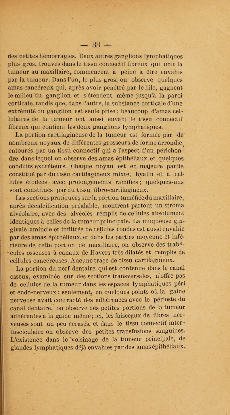 des petites hémorragies. Deux autres ganglions lymphatiques plus gros, trouvés dans le tissu connectif fibreux qui unit la tumeur au maxillaire, commencent à peine à être envahis par la tumeur. Dans l’un,, le plus gros, on observe quelques amas cancéreux qui, après avoir pénétré par le hile, gagnent le milieu du ganglion et s’étendent même jusqu’à la paroi corticale, tandis que, dans l’autre, la substance corticale d’une extrémité du ganglion est seule prise ; beaucoup d’amas cel¬ lulaires de la tumeur ont aussi envahi le tissu connectif fibreux qui contient les deux ganglions lymphatiques. La portion cartilagineuse de la tumeur est formée par de nombreux noyaux de différentes grosseurs,de forme arrondie^ entourés par un tissu connectif qui a l’aspect d’un périchon- dre dans lequel on observe des amas épithéliaux et quelques conduits excréteurs. Chaque noyau est en majeure partie constitué par du tissu cartilagineux mixte, hyalin et à cel¬ lules étoilées avec prolongements ramifiés ; quelques-uns sont constitués par du tissu fibro-cartilagineux. Les sections pratiquées sur la portion tuméfiée du maxillaire, après décalcification préalable, montrent partout un stroma alvéolaire, avec des alvéoles remplis de cellules absolument identiques à celles de la tumeur principale. La muqueuse gin¬ givale amincie et infiltrée de cellules rondes est aussi envahie par des amas épithéliaux, et dans les parties moyenne et infé¬ rieure de cette portion de maxillaire, on observe des trabé- • cules osseuses à canaux de H avers très dilatés et remplis de cellules cancéreuses. Aucune trace de tissu cartilagineux. La portion du nerf dentaire qui est contenue dans le canal osseux, examinée sur des sections transversales, n’offre pas de cellules de la tumeur dans les espaces lymphatiques péri et endo-nerveux ; seulement^ en quelques points où la gaine nerveuse avait contracté des adhérences avec le périoste du canal dentaire, on observe des petites portions de la tumeur adhérentes à la gaine même; ici, les faisceaux de fibres ner¬ veuses sont un peu écrasés, et dans le tissu connectif inter- fasciculaire on observe des petites transfusions sanguines. L’existence dans le 'voisinage de la tumeur principale, de glandes lymphatiques déjà envahies par des amas épithéliaux,
