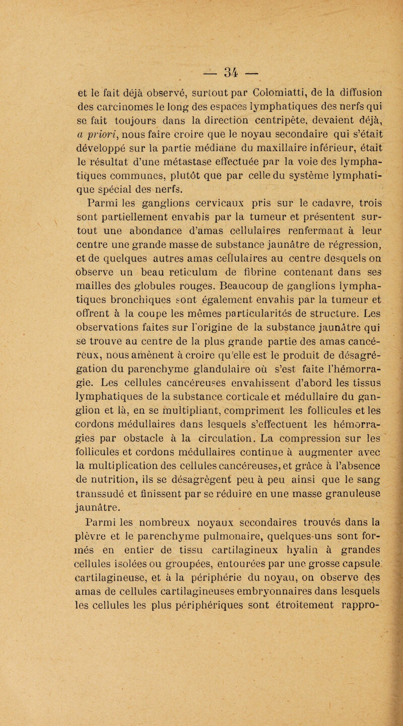 et le fait déjà observé, surtout par Colorniatti, de la diffusion des carcinomes le long des espaces lymphatiques des nerfs qui se fait toujours dans la direction centripète, devaient déjà, a 'priori, nous faire croire que le noyau secondaire qui s’était développé sur la partie médiane du maxillaire inférieur, était le résultat d’une métastase effectuée par la voie des lympha¬ tiques communes, plutôt que par celle du système lymphati¬ que spécial des nerfs. Parmi les ganglions cervicaux pris sur le cadavre, trois sont partiellement envahis par la tumeur et présentent sur¬ tout une abondance d’amas cellulaires renfermant à leur centre une grande masse de substance jaunâtre de régression, et de quelques autres amas cellulaires au centre desquels on observe un beau réticulum de fibrine contenant dans ses mailles des globules rouges. Beaucoup de ganglions lympha¬ tiques bronchiques sont également envahis par la tumeur et offrent à la coupe les mômes particularités de structure. Les observations faites sur l'origine de la substance jaunâtre qui se trouve au centre de la plus grande partie des amas cancé¬ reux, nous amènent à croire qu'elle est le produit de désagré¬ gation du parenchyme glandulaire où s’est faite l’hémorra¬ gie. Les cellules cancéreuses envahissent d’abord les tissus lymphatiques de la substance corticale et médullaire du gan¬ glion et là, en se multipliant, compriment les follicules et les cordons médullaires dans lesquels s’effectuent les hémorra¬ gies par obstacle à la circulation. La compression sur les follicules et cordons médullaires continue à augmenter avec la multiplication des cellules cancéreuses, et grâce à l’absence de nutrition, ils se désagrègent peu à peu ainsi que le sang transsudé et finissent par se réduire en une masse granuleuse jaunâtre. Parmi les nombreux noyaux secondaires trouvés dans la plèvre et le parenchyme pulmonaire, quelques-uns sont for¬ més en entier de tissu cartilagineux hyalin à grandes cellules isolées ou groupées, entourées par une grosse capsule cartilagineuse, et à la périphérie du noyau, on observe des amas de cellules cartilagineuses embryonnaires dans lesquels les cellules les plus périphériques sont étroitement rappro-