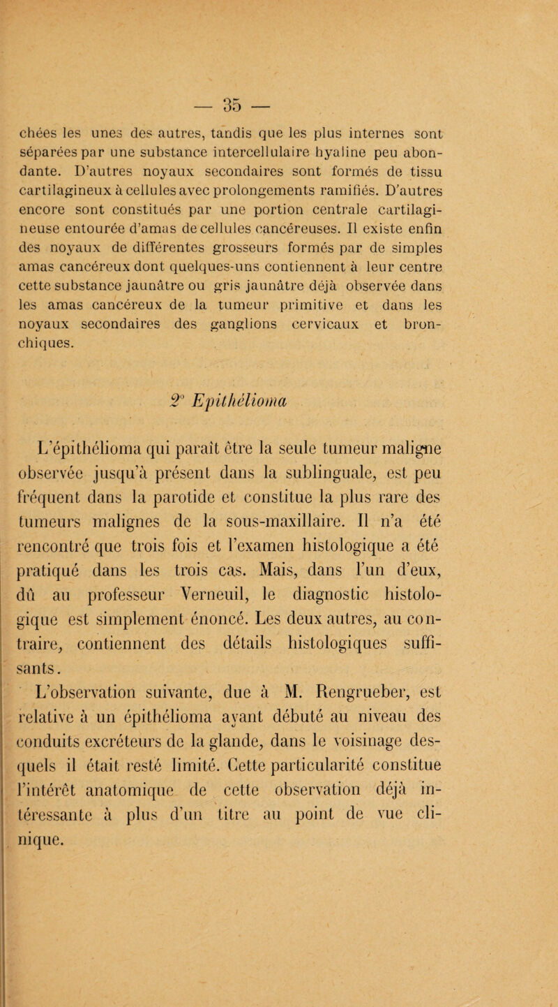 chées les unes des autres, tandis que les plus internes sont séparées par une substance intercellulaire hyaline peu abon¬ dante. D’autres noyaux secondaires sont formés de tissu cartilagineux à cellules avec prolongements ramifiés. D’autres encore sont constitués par une portion centrale cartilagi¬ neuse entourée d’amas de cellules cancéreuses. Il existe enfin des noyaux de différentes grosseurs formés par de simples amas cancéreux dont quelques-uns contiennent à leur centre cette substance jaunâtre ou gris jaunâtre déjà observée dans les amas cancéreux de la tumeur primitive et dans les noyaux secondaires des ganglions cervicaux et bron¬ chiques. 2° Epithélioma L’épithélioma qui paraît être la seule tumeur maligne observée jusqu’à présent dans la sublinguale, est peu fréquent dans la parotide et constitue la plus rare des tumeurs malignes de la sous-maxillaire. Il n’a été rencontré que trois fois et l’examen histologique a été pratiqué dans les trois cas. Mais, dans l’un d’eux, dû au professeur Yerneuil, le diagnostic histolo¬ gique est simplement énoncé. Les deux autres, au con¬ traire, contiennent des détails histologiques suffi¬ sants. L’observation suivante, due à M. Rengrueber, est relative à un épithélioma ayant débuté au niveau des conduits excréteurs de la glande, dans le voisinage des¬ quels il était resté limité. Cette particularité constitue l’intérêt anatomique de cette observation déjà in- téressante à plus d’un titre au point de vue cli¬ nique.