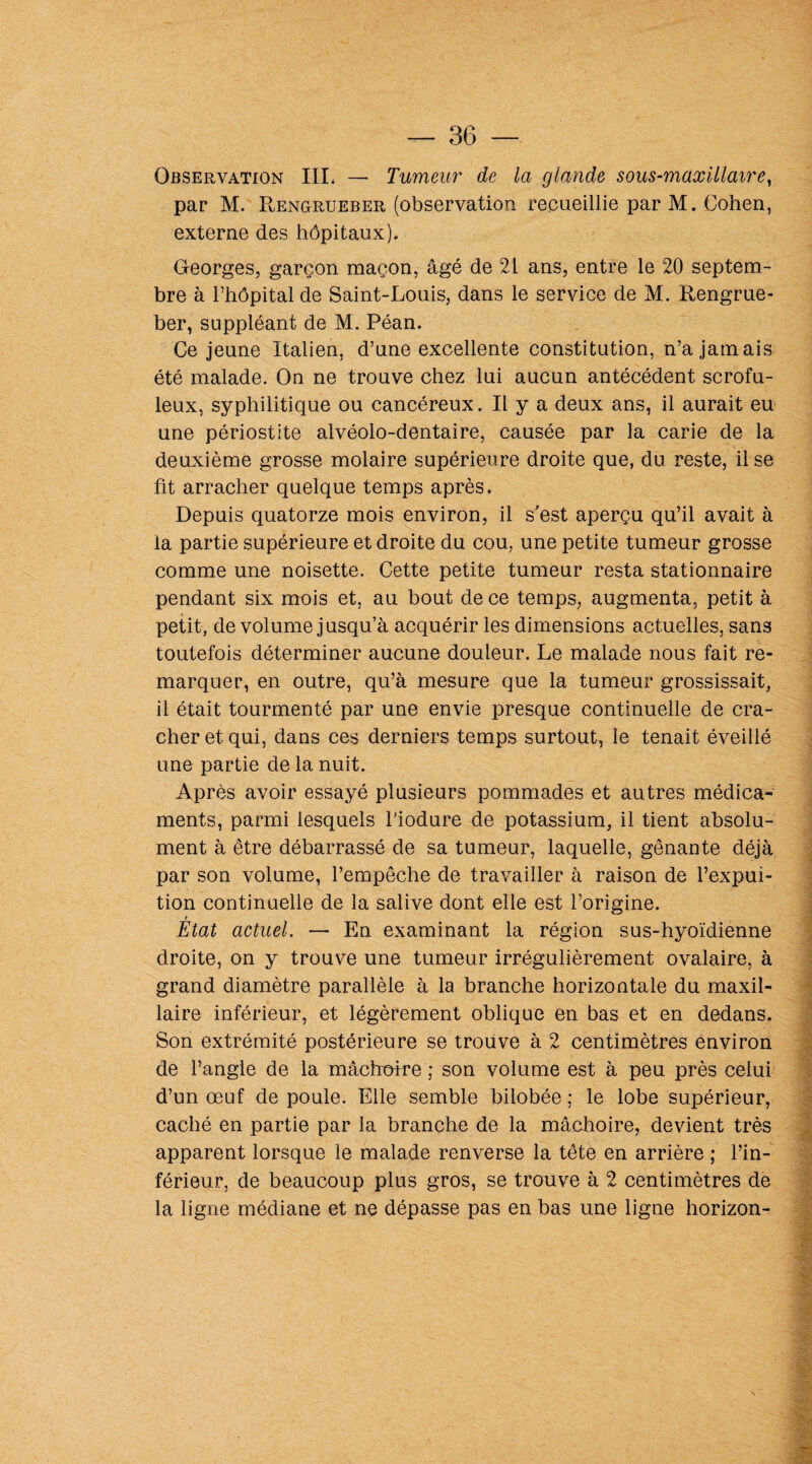 Observation III, — Tumeur de la glande sous-maxillaire, par M. Rengrueber (observation recueillie par M. Cohen, externe des hôpitaux). Georges, garçon maçon, âgé de 21 ans, entre le 20 septem¬ bre à l’hôpital de Saint-Louis, dans le service de M. Rengrue¬ ber, suppléant de M. Péan. Ce jeune Italien, d’une excellente constitution, n’a jamais été malade. On ne trouve chez lui aucun antécédent scrofu¬ leux, syphilitique ou cancéreux. Il y a deux ans, il aurait eu une périostite alvéolo-dentaire, causée par la carie de la deuxième grosse molaire supérieure droite que, du reste, il se fit arracher quelque temps après. Depuis quatorze mois environ, il s'est aperçu qu’il avait à la partie supérieure et droite du cou, une petite tumeur grosse comme une noisette. Cette petite tumeur resta stationnaire pendant six mois et, au bout de ce temps, augmenta, petit à petit, de volume jusqu’à acquérir les dimensions actuelles, sans toutefois déterminer aucune douleur. Le malade nous fait re¬ marquer, en outre, qu’à mesure que la tumeur grossissait, il était tourmenté par une envie presque continuelle de cra¬ cher et qui, dans ces derniers temps surtout, le tenait éveillé une partie de la nuit. Après avoir essayé plusieurs pommades et autres médica¬ ments, parmi lesquels l'iodure de potassium, il tient absolu¬ ment à être débarrassé de sa tumeur, laquelle, gênante déjà par son volume, l’empêche de travailler à raison de l’expui- tion continuelle de la salive dont elle est l’origine. Etat actuel. — En examinant la région sus-hyoïdienne droite, on y trouve une tumeur irrégulièrement ovalaire, à grand diamètre parallèle à la branche horizontale du maxil¬ laire inférieur, et légèrement oblique en bas et en dedans. Son extrémité postérieure se trouve à 2 centimètres environ de l’angle de la mâchoire ; son volume est à peu près celui d’un œuf de poule. Elle semble bilobée ; le lobe supérieur, caché en partie par la branche de la mâchoire, devient très apparent lorsque le malade renverse la tête en arrière ; l’in¬ férieur, de beaucoup plus gros, se trouve à 2 centimètres de la ligne médiane et ne dépasse pas en bas une ligne horizon-