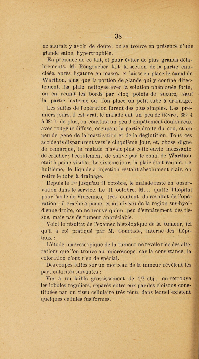 ne saurait y avoir de doute : on se trouve en présence d’une glande saine, hypertrophiée. En présence de ce fait, et pour éviter de plus grands déla¬ brements, M. Rengrueber fait la section de la partie énu- cîéée, après ligature en masse, et laisse en place le canal de Warthon, ainsi que la portion de glande qui y confine direc¬ tement. La plaie nettoyée avec la solution phéniquée forte, on en réunit les bords par cinq points de suture, sauf la partie externe où l’on place un petit tube à drainage. Les suites de l’opération furent des plus simples. Les pre¬ miers jours, il est vrai, le malade eut un peu de fièvre, 38° 4 à 38° 7 ; de plus, on constata un peu d’empâtement douloureux avec rougeur diffuse, occupant la partie droite du cou, et un peu de gêne de la mastication et de la déglutition. Tous ces accidents disparurent vers le cinquième jour, et, chose digne de remarque, le malade n’avait plus cette envie incessante de cracher ; l’écoulement de salive par le canal de Warthon était à peine visible. Le sixième jour, la plaie était réunie. Le huitième, le liquide à injection restant absolument clair, on retire le tube à drainage. Depuis le 1er jusqu’au 1 1 octobre, le malade reste en obser¬ vation dans le service. Le 11 octobre, M... quitte l’hôpital pour l’asile de Yincennes, très content du résultat de l’opé¬ ration : il crache à peine, et au niveau de la région sus-hyoï¬ dienne droite, on ne trouve qu’un peu d’empâtement des tis¬ sus, mais pas de tumeur appréciable. Voici le résultat de l’examen histologique de la tumeur, tel qu’il a été pratiqué par M. Courtade, interne des hôpi¬ taux : L’étude macroscopique de la tumeur ne révèle rien des alté¬ rations que l’on trouve au microscope, car la consistance, la coloration n’ont rien de spécial. Des coupes faites sur un morceau de la tumeur révèlent les particularités suivantes : Vus à un faible grossissement de 1/2 obj., on retrouve les lobules réguliers, séparés entre eux par des cloisons cons¬ tituées par un tissu cellulaire très ténu, dans lequel existent quelques cellules fusiformes.