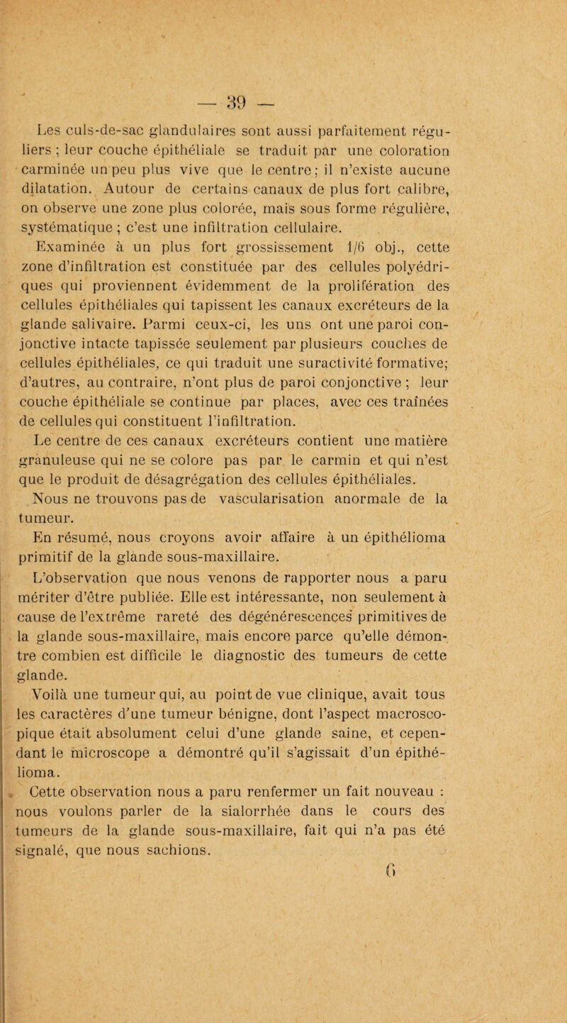 Les culs-de-sac glandulaires sont aussi parfaitement régu¬ liers ; leur couche épithéliale se traduit par une coloration carminée un peu plus vive que le centre; il n’existe aucune dilatation. Autour de certains canaux de plus fort calibre, on observe une zone plus colorée, mais sous forme régulière, systématique ; c’est une infiltration cellulaire. Examinée à un plus fort grossissement 1/6 obj., cette zone d’infiltration est constituée par des cellules polyédri¬ ques qui proviennent évidemment de la prolifération des cellules épithéliales qui tapissent les canaux excréteurs de la glande salivaire. Parmi ceux-ci, les uns ont une paroi con¬ jonctive intacte tapissée seulement par plusieurs couches de cellules épithéliales, ce qui traduit une suractivité formative; d’autres, au contraire, n’ont plus de paroi conjonctive; leur couche épithéliale se continue par places, avec ces traînées de cellules qui constituent l’infiltration. Le centre de ces canaux excréteurs contient une matière granuleuse qui ne se colore pas par le carmin et qui n’est que le produit de désagrégation des cellules épithéliales. Nous ne trouvons pas de vascularisation anormale de la tumeur. En résumé, nous croyons avoir affaire à un épithélioma primitif de la glande sous-maxillaire. L’observation que nous venons de rapporter nous a paru mériter d’être publiée. Elle est intéressante, non seulement à cause de l’extrême rareté des dégénérescences primitives de la glande sous-maxillaire, mais encore parce qu’elle démon¬ tre combien est difficile le diagnostic des tumeurs de cette glande. Voilà une tumeur qui, au point de vue clinique, avait tous les caractères d’une tumeur bénigne, dont l’aspect macrosco¬ pique était absolument celui d’une glande saine, et cepen¬ dant le microscope a démontré qu’il s’agissait d’un épithé¬ lioma. Cette observation nous a paru renfermer un fait nouveau : nous voulons parler de la sialorrhée dans le cours des tumeurs de la glande sous-maxillaire, fait qui n’a pas été signalé, que nous sachions. 0