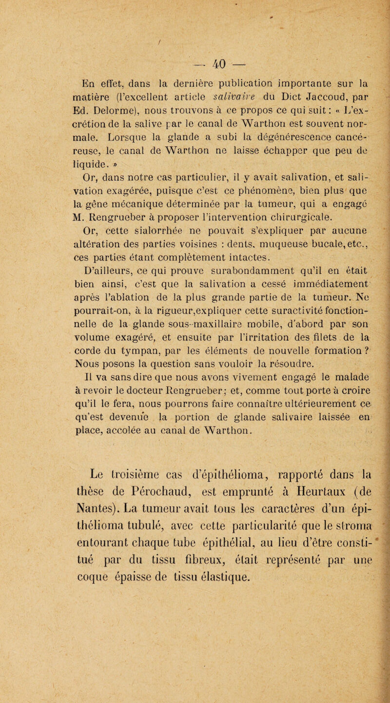 / — 40 — En effet, dans la dernière publication importante sur la matière (l’excellent article salivant du Dict Jaccoud, par Ed. Delorme), nous trouvons à ce propos ce qui suit: « L’ex¬ crétion de la salive par le canal de Warthon est souvent nor¬ male. Lorsque la glande a subi la dégénérescence cancé¬ reuse, le canal de Warthon ne laisse échapper que peu de liquide. » Or, dans notre cas particulier, il y avait salivation, et sali¬ vation exagérée, puisque c’est ce phénomène, bien plus que la gêne mécanique déterminée par la tumeur, qui a engagé M. Rengrueber à proposer l’intervention chirurgicale. Or, cette sialorrhée ne pouvait s’expliquer par aucune altération des parties voisines : dents, muqueuse bucale,etc., ces parties étant complètement intactes. D’ailleurs, ce qui prouve surabondamment qu’il en était bien ainsi, c’est que la salivation a cessé immédiatement après l’ablation de la plus grande partie de la tumeur. Ne pourrait-on, à la rigueur,expliquer cette suractivité fonction¬ nelle de la glande sous-maxillaire mobile, d’abord par son volume exagéré, et ensuite par l’irritation des filets de la corde du tympan, par les éléments de nouvelle formation? Nous posons la question sans vouloir la résoudre. Il va sans dire que nous avons vivement engagé le malade à revoir le docteur Rengrueber; et, comme tout porte à croire qu’il le fera, nous pourrons faire connaître ultérieurement ce qu’est devenue la portion de glande salivaire laissée en place, accolée au canal de Warthon. Le troisième cas d’épithélioma, rapporté dans la thèse de Pérochaud, est emprunté à Heurtaux (de Nantes). La tumeur avait tous les caractères d’un épi- thélioma tubulé, avec cette particularité que le stroma entourant chaque tube épithélial, au lieu d’être consti¬ tué par du tissu fibreux, était représenté par une coque épaisse de tissu élastique.