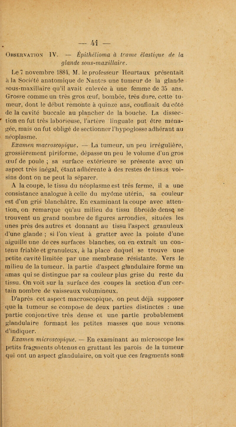 Observation IV. — Epithélioma à trame élastique de la glande sous-maxillaire. Le 7 novembre 1884, M. le professeur Heurtaux présentait à la Société anatomique de Nantes une tumeur de la glande sous-maxillaire qu’il avait enlevée à une femme de 35 ans. Grosse comme un très gros œuf, bombée, très dure, cette tu¬ meur, dont le début remonte à quinze ans, confinait du côté de la cavité buccale au plancher de la bouche. La dissec- ' tion en fut très laborieuse, l’artère linguale put être ména¬ gée, mais on fut obligé de sectionner l’hypoglosse adhérant au néoplasme. Examen macroscopique. — La tumeur, un peu irrégulière, grossièrement piriforme, dépasse un peu le volume d’un gros œuf de poule ; sa surface extérieure se présente avec un aspect très inégal, étant adhérente à des restes de tissus voi¬ sins dont on ne peut la séparer. A la coupe, le tissu du néoplasme est très ferme, il a une consistance analogue à celle du myôme utérin, sa couleur est d’un gris blanchâtre. En examinant la coupe avec atten¬ tion, on remarque qu’au milieu du tissu fibroïde dense se trouvent un grand nombre de figures arrondies, situées les unes près des autres et donnant au tissu l’aspect granuleux d’une glande ; si l’on vient à gratter avec la pointe d’une aiguille une de ces surfaces blanches, on en extrait un con¬ tenu friable et granuleux, à la place duquel se trouve une petite cavité limitée par une membrane résistante. Vers le milieu de la tumeur, la partie d’aspect glandulaire forme un amas qui se distingue par sa couleur plus grise du reste du tissu. On voit sur la surface des coupes la section d’un cer¬ tain nombre de vaisseaux volumineux. D’après cet aspect macroscopique, on peut déjà supposer que la tumeur se compose de deux parties distinctes : une partie conjonctive très dense et une partie probablement glandulaire formant les petites masses que nous venons, d’indiquer. Examen microscopique. — En examinant au microscope les petits fragments obtenus en grattant les parois de la tumeur qui ont un aspect glandulaire, on voit que ces fragments sont