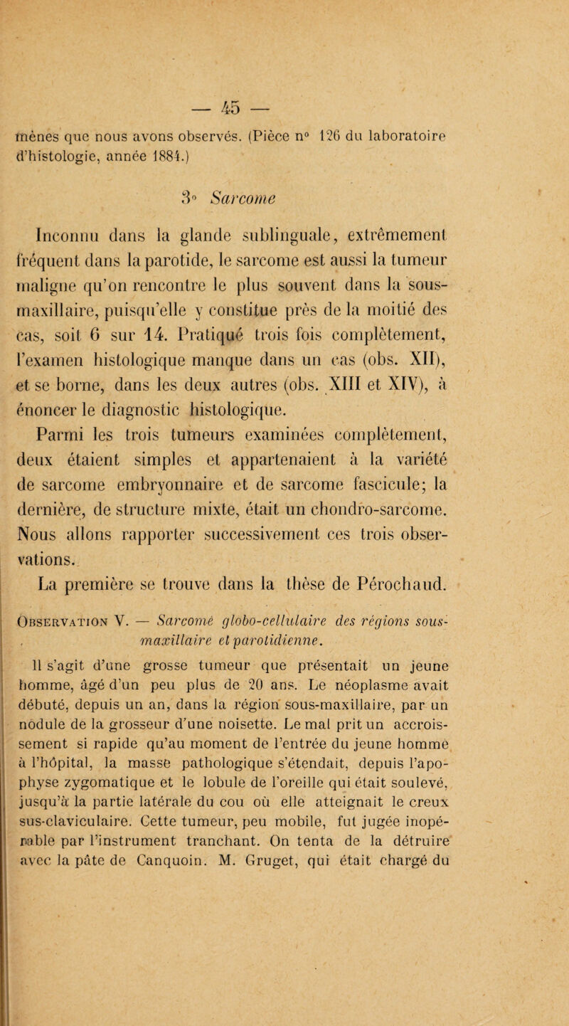 mènes que nous avons observés. (Pièce n° 126 du laboratoire d’histologie, année 1884.) 3° Sarcome Inconnu dans la glande sublinguale, extrêmement fréquent dans la parotide, le sarcome est aussi la tumeur maligne qu’on rencontre le plus souvent dans la sous- maxillaire, puisqu’elle y constitue près de la moitié des cas, soit 6 sur 14. Pratiqué trois fois complètement, l’examen histologique manque dans un cas (obs. XII), et se borne, dans les deux autres (obs. XIII et XIV), à énoncer le diagnostic histologique. Parmi les trois tumeurs examinées complètement, deux étaient simples et appartenaient à la variété de sarcome embryonnaire et de sarcome fascicule; la dernière, de structure mixte, était un chondro-sarcome. Nous allons rapporter successivement ces trois obser¬ vations. La première se trouve dans la thèse de Pérochaud. Observation Y. — Sarcome globo-cellulaire des régions sous- maxillaire et parotidienne. 11 s’agit d’une grosse tumeur que présentait un jeune homme, âgé d’un peu plus de 20 ans. Le néoplasme avait débuté, depuis un an, dans la région sous-maxillaire, par un nodule de la grosseur d’une noisette. Le mal prit un accrois¬ sement si rapide qu’au moment de l’entrée du jeune homme à l’hôpital, la masse pathologique s’étendait, depuis l’apo¬ physe zygomatique et le lobule de l’oreille qui était soulevé, jusqu’à la partie latérale du cou où elle atteignait le creux sus-claviculaire. Cette tumeur, peu mobile, fut jugée inopé¬ rable par l’instrument tranchant. On tenta de la détruire avec la pâte de Canquoin. M. Gruget, qui était chargé du