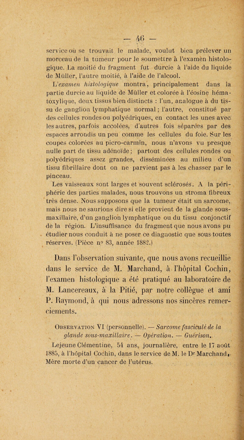 service où se trouvait, le malade, voulut bien prélever un morceau de la tumeur pour le soumettre à l’examen histolo¬ gique. La moitié du fragment fut durcie à l’aide du liquide de Muller, l’autre moitié, à l’aide de l’alcool. L''examen histologique montra, principalement dans la partie durcie au liquide de Muller et colorée à l’éosine héma¬ toxylique, deux tissus bien distincts : l’un, analogue à du tis¬ su de ganglion lymphatique normal ; l’autre, constitué par des cellules rondes ou polyédriques, en contact les unes avec les autres, parfois accolées, d’autres fois séparées par des espaces arrondis un peu comme les cellules du foie. Sur les coupes colorées au picro-carmin, nous n’avons vu presque nulle part de tissu adénoïde; partout des cellules rondes ou polyédriques assez grandes, disséminées au milieu d’un tissu fibrillaire dont on ne parvient pas à les chasser par le pinceau. Les vaisseaux sont larges et souvent sclérosés. A la péri¬ phérie des parties malades, nous trouvons un stroma fibreux très dense. Nous supposons que la tumeur était un sarcome, mais nous ne saurions dire si elle provient de la glande sous- maxillaire, d’un ganglion lymphatique ou du tissu conjonctif delà région. L’insuffisance du fragment que nous avons pu étudier nous conduit à ne poser ce diagnostic que sous toutes réserves. (Pièce n° 83, année 1882.) Dans l’observation suivante, que nous avons recueillie dans le service de M. Marchand, à l’hôpital Cochin, l’examen histologique a été pratiqué au laboratoire de M. Lancereaux, a la Pitié, par notre collègue et ami P. Raymond, à qui nous adressons nos sincères remer¬ ciements. Observation VI (personnelle). — Sarcome fascicule de la glande sous-maxillaire. — Opération. — Guérison. Lejeune Clémentine, 54 ans, journalière, entre le 17 août 1885, à l’hôpital Cochin, dans le service de M. le Dr Marchande Mère morte d’un cancer de l’utérus.