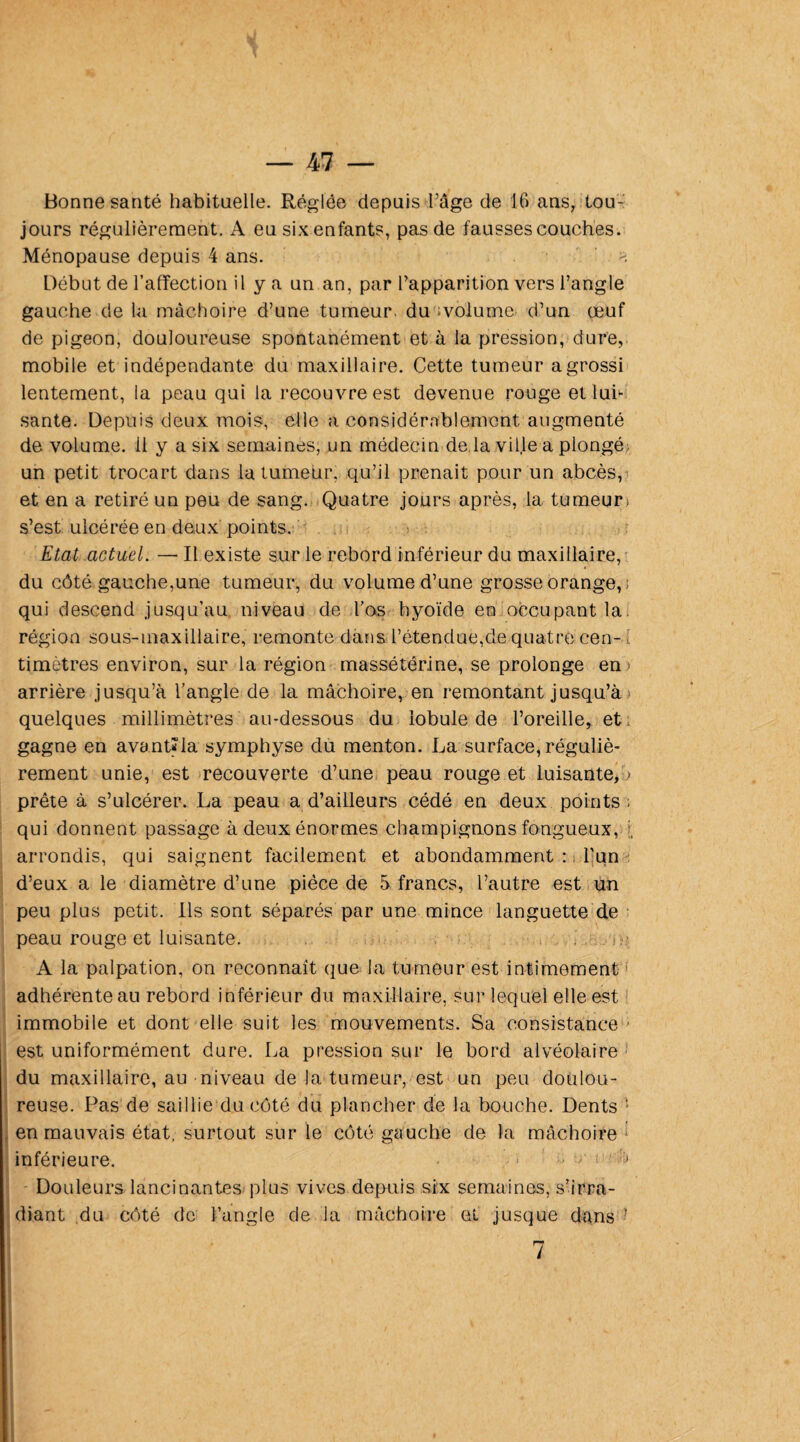 Bonne santé habituelle. Réglée depuis l’âge de 16 ans, tou¬ jours régulièrement. A eu six enfants, pas de fausses couches. Ménopause depuis 4 ans. Début de l’affection il y a un an, par l’apparition vers l’angle gauche de la mâchoire d’une tumeur, du volume d’un œuf de pigeon, douloureuse spontanément et à la pression, dure, mobile et indépendante du maxillaire. Cette tumeur a grossi lentement, la peau qui la recouvre est devenue rouge et lui¬ sante. Depuis deux mois, elle a considérablement, augmenté de volume, il y a six semaines, un médecin de la ville a plongé un petit trocart dans la tumeur, qu’il prenait pour un abcès, et en a retiré un peu de sang. Quatre jours après, 1a. tumeur) s’est ulcérée en deux points. Etat actuel. — Il existe sur le rebord inférieur du maxillaire, du côté gauche,une tumeur, du volume d’une grosse orange, qui descend jusqu’au niveau de l’os hyoïde en occupant la. région sous-maxillaire, remonte dans l’étendue,de quatre cen-d timètres environ, sur la région massétérine, se prolonge en > arrière jusqu’à l’angle de la mâchoire, en remontant jusqu’à quelques millimètres au-dessous du lobule de l’oreille, et gagne en avant*la symphyse du menton. La surface, réguliè¬ rement unie, est recouverte d’une peau rouge et luisante, > prête à s’ulcérer. La peau a d’ailleurs cédé en deux points . qui donnent passage à deux énormes champignons fongueux, arrondis, qui saignent facilement et abondamment : l'un d’eux a le diamètre d’une pièce de 5 francs, l’autre est un peu plus petit. Ils sont séparés, par une mince languette de peau rouge et luisante. A la palpation, on reconnaît que la tumeur est intimement adhérente au rebord inférieur du maxillaire, sur lequel elle est immobile et dont elle suit les mouvements. Sa consistance - est uniformément dure. La pression sur le bord alvéolaire du maxillaire, au niveau de la tumeur, est un peu doulou¬ reuse. Pas de saillie du côté du plancher de la bouche. Dents 5 en mauvais état, surtout sur le côté gauche de la mâchoire inférieure. • > , / < h Douleurs lancinantes plus vives depuis six semaines, s’irra¬ diant du côté de l’angle de la mâchoire et jusque dans *