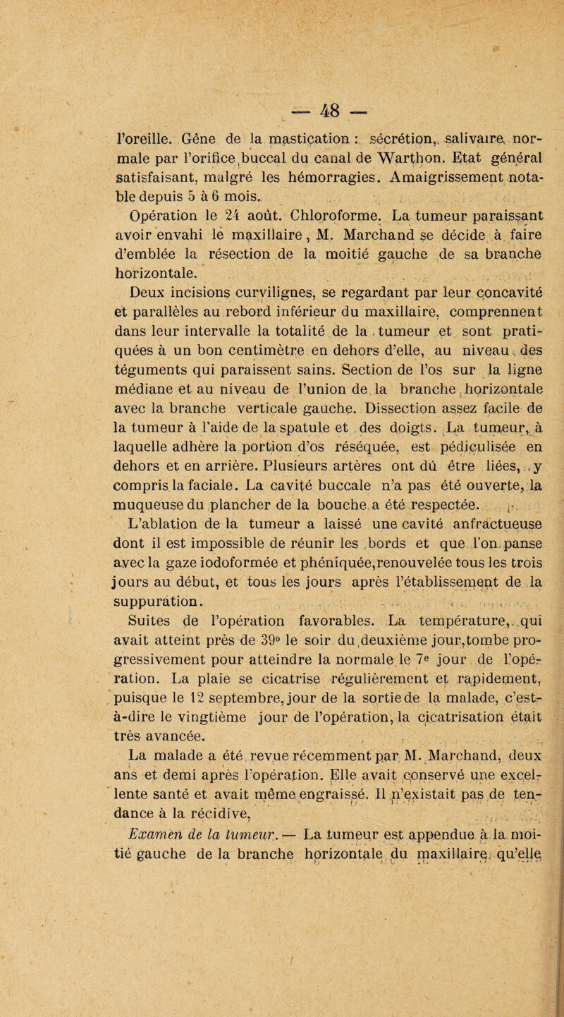 l’oreille. Gêne de la mastication : sécrétion,, salivaire, nor¬ male par l’orifice,buccal du canal de Warthon. Etat général satisfaisant, malgré les hémorragies. Amaigrissement nota¬ ble depuis 5 à 6 mois. Opération le 24 août. Chloroforme. La tumeur paraissant avoir envahi le maxillaire, M. Marchand se décide à faire d’emblée la résection de la moitié gauche de sa branche horizontale. Deux incisions curvilignes, se regardant par leur concavité et parallèles au rebord inférieur du maxillaire, comprennent dans leur intervalle la totalité de la , tumeur et sont prati¬ quées à un bon centimètre en dehors d’elle, au niveau, des • *■ téguments qui paraissent sains. Section de l’os sur la ligne médiane et au niveau de l’union de la branche horizontale avec la branche verticale gauche. Dissection assez facile de la tumeur à l’aide de la spatule et des doigts. La tumeur, à laquelle adhère la portion d’os réséquée, est pédiculisée en dehors et en arrière. Plusieurs artères ont dû être liées, : y compris la faciale. La cavité buccale n’a pas été ouverte, la muqueuse du plancher de la bouche a été respectée. L’ablation de la tumeur a laissé une cavité anfractueuse dont il est impossible de réunir les bords et que l’on, panse avec la gaze iodoformée et phéniquée,renouvelée tous les trois jours au début, et tous les jours après rétablissement de la suppuration. ■>., < ■ Suites de l’opération favorables. La température,, qui avait atteint près de 39° le soir du deuxième jour,tombe pro¬ gressivement pour atteindre la normale le 7e jour de l’opér ration. La plaie se cicatrise régulièrement et rapidement, puisque le 12 septembre, jour de la sortie de la malade, c’est- à-dire le vingtième jour de l’opération, la cicatrisation était très avancée. La malade a été revue récemment par M. Marchand, deux ans et demi après l’opération. Elle avait conservé une excel¬ lente santé et avait même engraissé. Il n’existait pas de ten- dance à la récidive, Examen de la tumeur. — La tumeur est appendue à la, moi¬ tié gauche de la branche horizontale du maxillaire qu’elle,