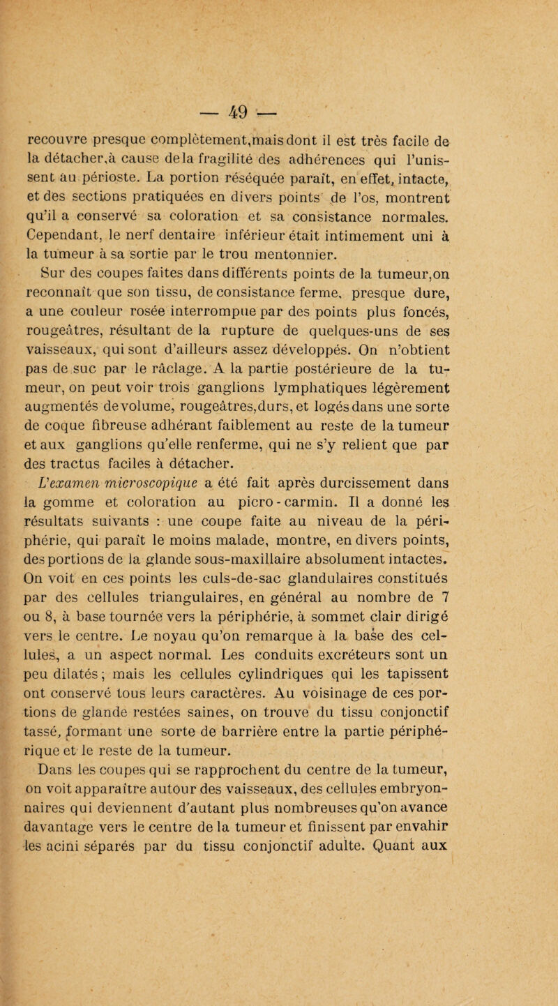 la détacher,à cause delà fragilité des adhérences qui l’unis¬ sent au périoste. La portion réséquée parait, en effet, intacte, et des sections pratiquées en divers points de l’os, montrent qu’il a conservé sa coloration et sa consistance normales. Cependant, le nerf dentaire inférieur était intimement uni à la tumeur à sa sortie par le trou mentonnier. Sur des coupes faites dans différents points de la tumeur,on reconnaît que son tissu, de consistance ferme, presque dure, a une couleur rosée interrompue par des points plus foncés, rougeâtres, résultant de la rupture de quelques-uns de ses vaisseaux, qui sont d’ailleurs assez développés. On n’obtient pas de suc par le raclage. A la partie postérieure de la tu¬ meur, on peut voir trois ganglions lymphatiques légèrement augmentés de volume, rougeâtres,durs, et logés dans une sorte de coque fibreuse adhérant faiblement au reste de la tumeur et aux ganglions qu’elle renferme, qui ne s’y relient que par des tractus faciles à détacher. L'examen microscopique a été fait après durcissement dans la gomme et coloration au picro - carmin. Il a donné les résultats suivants : une coupe faite au niveau de la péri¬ phérie, qui parait le moins malade, montre, en divers points, des portions de la glande sous-maxillaire absolument intactes. On voit en ces points les culs-de-sac glandulaires constitués par des cellules triangulaires, en général au nombre de 7 ou 8, à base tournée vers la périphérie, à sommet clair dirigé vers le centre. Le noyau qu’on remarque à la base des cel¬ lules, a un aspect normal. Les conduits excréteurs sont un peu dilatés; mais les cellules cylindriques qui les tapissent ont conservé tous leurs caractères. Au voisinage de ces por¬ tions de glande restées saines, on trouve du tissu conjonctif tassé, formant une sorte de barrière entre la partie périphé¬ rique et le reste de la tumeur. Dans les coupes qui se rapprochent du centre de la tumeur, on voit apparaître autour des vaisseaux, des cellules embryon¬ naires qui deviennent d'autant plus nombreuses qu’on avance davantage vers le centre de la tumeur et finissent par envahir les acini séparés par du tissu conjonctif adulte. Quant aux